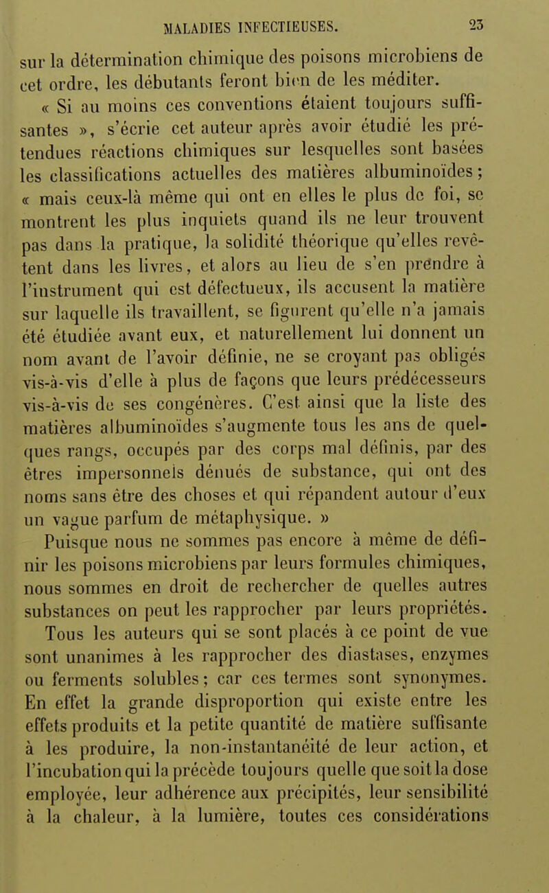 sur la détermination chimique des poisons microbiens de cet ordre, les débutants feront bien de les méditer. « Si au moins ces conventions étaient toujours suffi- santes », s'écrie cet auteur après avoir étudié les pré- tendues réactions chimiques sur lesquelles sont basées les classifications actuelles des matières albuminoïdes ; (c mais ceux-là même qui ont en elles le plus de foi, se montrent les plus inquiets quand ils ne leur trouvent pas dans la pratique, la solidité théorique qu'elles revê- tent dans les livres, et alors au lieu de s'en préndre à l'instrument qui est défectueux, ils accusent la matière sur laquelle ils travaillent, se figiu-ent qu'elle n'a jamais été étudiée avant eux, et naturellement lui donnent un nom avant de l'avoir définie, ne se croyant pas obligés vis-à-vis d'elle à plus de façons que leurs prédécesseurs vis-à-vis de ses congénères. C'est ainsi que la liste des matières albuminoïdes s'augmente tous les ans de quel- ques rangs, occupés par des corps mal définis, par des êtres impersonnels déimés de substance, qui ont des noms sans être des choses et qui répandent autour d'eux un vague parfum de métaphysique. » Puisque nous ne sommes pas encore à même de défi- nir les poisons microbiens par leurs formules chimiques, nous sommes en droit de rechercher de quelles autres substances on peut les rapprocher par leurs propriétés. Tous les auteurs qui se sont placés à ce point de vue sont unanimes à les rapprocher des diastases, enzymes ou ferments solubles; car ces termes sont synonymes. En effet la grande disproportion qui existe entre les effets produits et la petite quantité de matière suffisante à les produire, la non-instantanéité de leur action, et l'incubation qui la précède toujours quelle que soit la dose employée, leur adhérence aux précipités, leur sensibilité à la chaleur, à la lumière, toutes ces considérations