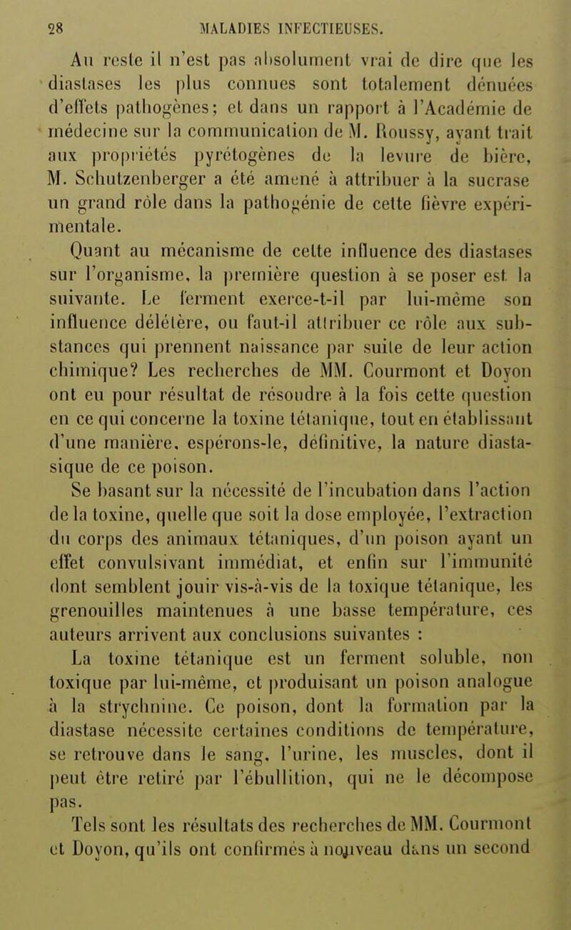 Au reste il n'est pas absolument vrai de dire que les diastascs les plus connues sont totalement dénuées d'efï'ets |)athogènes; et dans un rapport à l'Académie de médecine sur la communication de M. Roussy, ayant trait aux propriétés pyrétogènes de la levure de bière, M. Schutzenberger a été amené à attribuer à la sucrase un grand rôle dans la pathoi^énie de cette fièvre expéri- mentale. Quant au mécanisme de cette influence des diastases sur l'organisme, la première question à se poser est la suivante. Le ferment exerce-t-il par lui-même son influence délétère, ou faut-il atlribuer ce rôle aux sub- stances qui prennent naissance par suile de leur action chimique? Les recherches de MM. Courmont et Doyon ont eu pour résultat de résoudre à la fois cette question en ce qui concerne la toxine tétanique, tout en établissant d'une manière, espérons-le, définitive, la nature diasta- sique de ce poison. Se basant sur la nécessité de l'incubation dans l'action delà toxine, quelle que soit la dose employée, l'extraction du corps des animaux tétaniques, d'un poison ayant un effet convulsivant immédiat, et enfin sur l'immunité dont semblent jouir vis-à-vis de la toxique tétanique, les grenouilles maintenues à une basse température, ces auteurs arrivent aux conclusions suivantes : La toxine tétanique est un ferment soluble, non toxique par lui-même, et produisant un poison analogue à la strychnine. Ce poison, dont la formation par la diastase nécessite certaines conditions de température, se retrouve dans le sang, l'urine, les muscles, dont il peut être retiré par l'ébullition, qui ne le décompose pas. Tels sont les résultats des recherches de MM. Courmont et Doyon, qu'ils ont confirmés à no^^iveau dans un second