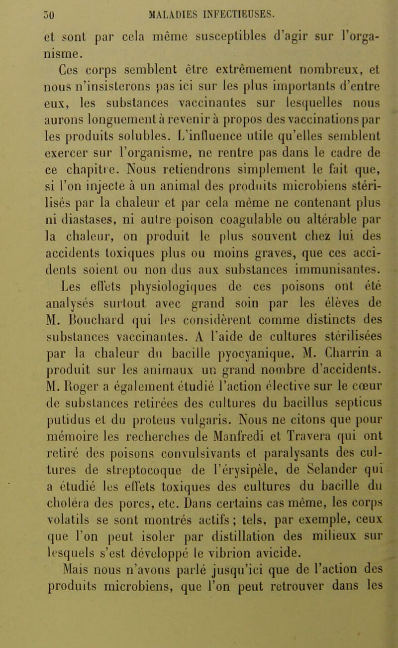 et sont par cela même susceptibles d'agir sur l'orga- nisme. Ces corps semblent être extrêmement nombreux, et nous n'insisterons pas ici sur les plus importants d'entre eux, les substances vaccinantes sur lesquelles nous aurons longuement à revenir à propos des vaccinations par les produits solubles. L'influence utile qu'elles semblent exercer sur l'organisme, ne rentre pas dans le cadre de ce chapitre. Nous retiendrons simplement le fait que, si l'on injecte à un animal des produits microbiens stéri- lisés par la chaleur et par cela même ne contenant plus ni diastases, ni aulre poison coagulable ou altérable par la chaleur, on produit le [)lus souvent chez lui des accidents toxiques plus ou moins graves, que ces acci- dents soient ou non dus aux substances immunisantes. Les efîets physiologi(|ues de ces poisons ont été analysés surtout avec grand soin par les élèves de M. Boucliatd qui les considèrent comme distincts des substances vaccinantes. A l'aide de cultures stérilisées par la chaleur du bacille pyocyanique, M. Cbarrin a produit sur les animaux un grand nombre d'accidents. M. Roger a également étudié l'action élective sur le cœur de substances retirées des cultures du bacillus septicus pulidus et du proteus vulgaris. Nous ne citons que pour mémoire les recliercbes de Manfredi et Travera qui ont retiré des poisons convulsivants el paralysants des cul- tures de streptocoque de l'érysipèle, de Selander qui a étudié les eilets toxiques des cultures du bacille du choléra des porcs, etc. Dans certains cas même, les corps volatils se sont montrés actifs ; tels, par exemple, ceux que l'on peut isoler par distillation des milieux sur lesquels s'est développé le vibrion avicide. Mais nous n'avons parlé jusqu'ici que de l'action des produits microbiens, que l'on peut retrouver dans les