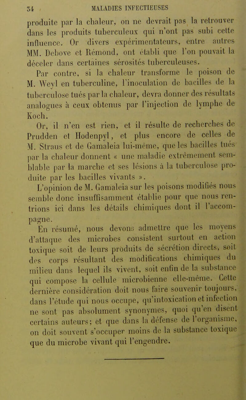 produite par la chaleur, on ne devrait pas la retrouver dans les produits tuberculeux qui n'ont pas subi celte influence. Or divers expérimentateurs, entre autres MM. Dcbove et Rérnond, ont établi que l'on pouvait la déceler dans certaines sérosités tuberculeuses. Par contre, si la chaleur transforme le poison de M. Weyl en tubcrculine, l'inoculation de bacilles de la tuberculose tués parla cbaleur, devra donner des résultats analogues à ceux obtenus par l'injection de lymphe de Kocb. Or, il n'en est rien, et il résulte de recherches de Prudden et Ilodenpyl, et plus encore de celles de M. Straus et de Gamaleia lui-même, que les bacilles tués par la chaleur donnent « une maladie extrêmement sem- blable par la marche et ses lésions à la tuberculose pro- duite par les bacilles vivants ». L'opinion de M. Gamaleia sur les poisons modifiés nous semble donc insuffisamment établie pour que nous ren- trions ici dans les détails chimiques dont il l'accom- pagne. En résumé, nous devons admettre que les moyens d'attaque des microbes consistent surtout en action toxique soit de leurs produits de sécrétion directs, soit des corps résultant des modifications chimiques du milieu dans lequel ils vivent, soit enfin de la substance qui compose la cellule microbienne elle-même. Cette dernière considération doit nous faire souvenir toujours, dans l'étude qui nous occupe, qu'intoxication et infection ne sont pas absolument synonymes, quoi qu'en disent certains auteurs; et que dans la défense de l'organisme, on doit souvent s'occuper moins de la substance toxique que du microbe vivant qui l'engendre.