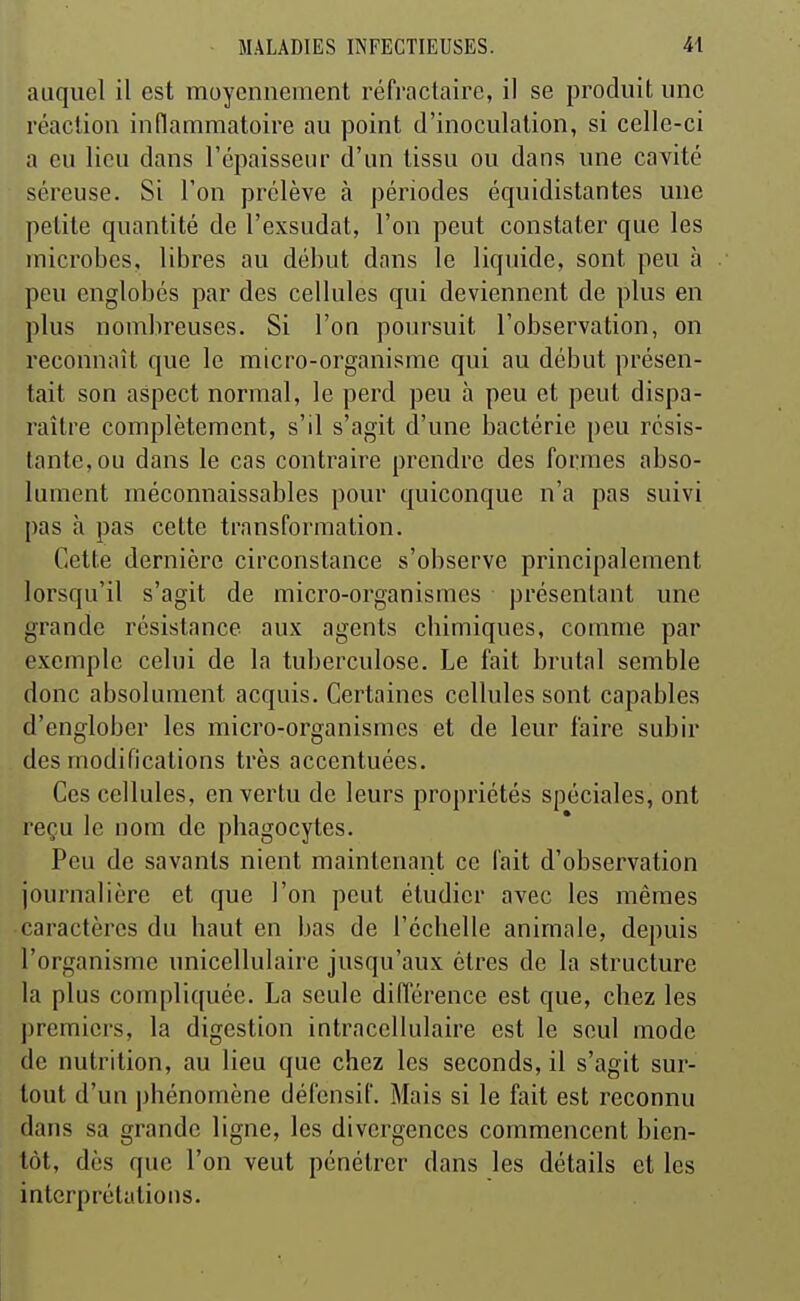 auquel il est moyennement réfractaire, il se produit une réaction inflammatoire au point d'inoculation, si celle-ci a eu lieu dans l'épaisseur d'un tissu ou dans une cavité séreuse. Si l'on prélève à périodes équidistantes une petite quantité de l'exsudat, l'on peut constater que les microbes, libres au début dans le liquide, sont peu à peu englobés par des cellules qui deviennent de plus en plus nombreuses. Si l'on poursuit l'observation, on reconnaît que le micro-organisme qui au début présen- tait son aspect normal, le perd peu à peu et peut dispa- raître complètement, s'il s'agit d'une bactérie peu résis- tante, ou dans le cas contraire prendre des formes abso- lument méconnaissables pour quiconque n'a pas suivi pas h pas cette transformation. Cette dernière circonstance s'observe principalement lorsqu'il s'agit de micro-organismes présentant une grande résistance aux agents cbimiques, comme par exemple celui de la tuberculose. Le fait brutal semble donc absolument acquis. Certaines cellules sont capables d'englober les micro-organismes et de leur l'aire subir des modifications très accentuées. Ces cellules, en vertu de leurs propriétés spéciales, ont reçu le nom de phagocytes. Peu de savants nient maintenant ce fait d'observation journalière et que l'on peut étudier avec les mêmes caractères du haut en bas de l'échelle animale, depuis l'organisme unicellulaire jusqu'aux êtres de la structure la plus compliquée. La seule différence est que, chez les premiers, la digestion intracellulaire est le seul mode de nutrition, au lieu que chez les seconds, il s'agit sur- tout d'un phénomène défensif. Mais si le fait est reconnu dans sa grande ligne, les divergences commencent bien- tôt, dès que l'on veut pénétrer dans les détails et les interprétations.