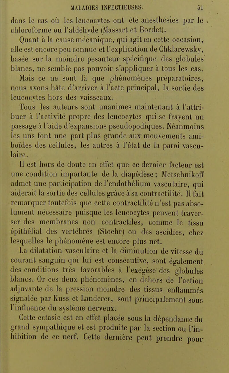 dans le cas où les leucocytes ont été anesthésiés par le . chloroforme ou l'aldéhyde (Massart et Bordet). Quant à la cause mécanique, qui agit en cette occasion, elle est encore peu connue et l'explication de Chklarewsky, basée sur la moindre pesanteur spécifique des globules blancs, ne semble pas pouvoir s'appliquer à tous les cas. Mais ce ne sont là que phénomènes préparatoires, nous avons hâte d'arriver à l'acte principal, la sortie des leucocytes hors des vaisseaux. Tous les auteurs sont unanimes maintenant à l'attri- buer à l'activité propre des leucocytes qui se frayent un passage à l'aide d'expansions pseudopodiques. Néanmoins les uns font une part plus grande aux mouvements ami- boïdes des cellules, les autres à l'état de la paroi vascu- laire. Il est hors de doute en effet que ce dernier facteur est une condition importante de la diapédèse ; Melschnikofl' admet une participation de l'endothélium vasculaire, qui aiderait la sortie des cellules grâce à sa contractilité. Il fait remarquer toutefois que cette contractilité n'est pas abso- lument nécessaire puisque les leucocytes peuvent traver- ser des membranes non contractiles, comme le tissu épilhélial des vertébrés (Stoehr) ou des ascidies, chez lesquelles le phénomène est encore plus net. La dilatation vasculaire et la diminution de vitesse du courant sanguin qui lui est consécutive, sont également des conditions très favorables à l'exégèse des globules blancs. Or ces deux phénomènes, en dehors de l'action adjuvante de la pression moindre des tissus enflammés signalée par Kuss et Landerer, sont principalement soun l'influence du système nerveux. Cette ectasie est en effet placée sous la dépendance du grand sympathique et est produite par la section ou l'in- hibition de ce nerf. Cette dernière peut prendre pour