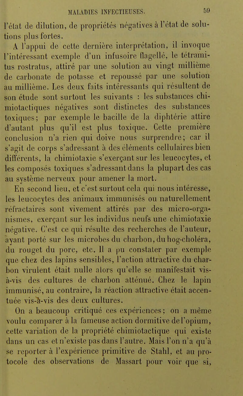 l'élat de dilution, de propriétés négatives à l'état de solu- tions plus fortes. A l'appui de cette dernière interprétation, il invoque l'intéressant exemple d'un infusoire (ïagellé, le tétrami- tus rostratus, attiré par une solution au vingt millième de carbonate de potasse et repoussé par une solution au millième. Les deux faits intéressants qui résultent de son étude sont surtout les suivants : les substances chi- miotactiques négatives sont distinctes des substances toxiques; par exemple le bacille de la diphtérie attire d'autant plus qu'il est plus toxique. Cette première conclusion n'a rien qui doive nous surprendre; car il s'agit de corps s'adressant à des éléments cellulaires bien différents, la chimiotaxie s'exerçant sur les leucocytes, et les composés toxiques s'adressant dans la plupart des cas au système nerveux pour amener la mort. En second lieu, et c'est surtout cela qui nous intéresse, les leucocytes des animaux immunisés ou naturellement réfractaires sont vivement attirés par des micro-orga- nismes, exerçant sur les individus neufs une chimiotaxie négative. C'est ce qui résulte des recherches de l'auteur, ayant porté sur les microbes du charbon, du hog-choléra, du rouget du porc, etc. 11 a |)U constater par exemple que chez des lapins sensibles, l'action attractive du char- bon virulent était nulle alors qu'elle se manifestait vis- à-vis des cultures de charbon atténué. Chez le lapin immunisé, au contraire, la réaction attractive était accen- tuée vis-Vvis des deux cultures. On a beaucoup critiqué ces expériences ; on a même voulu comparer à la fameuse action dormitive de l'opium, cette variation de la propriété chimiotactique qui existe dans un cas et n'existe pas dans l'autre. Mais l'on n'a qu'à se reportera l'expérience primitive de Stahl, et au pro- tocole des observations de Massart pour voir que si.