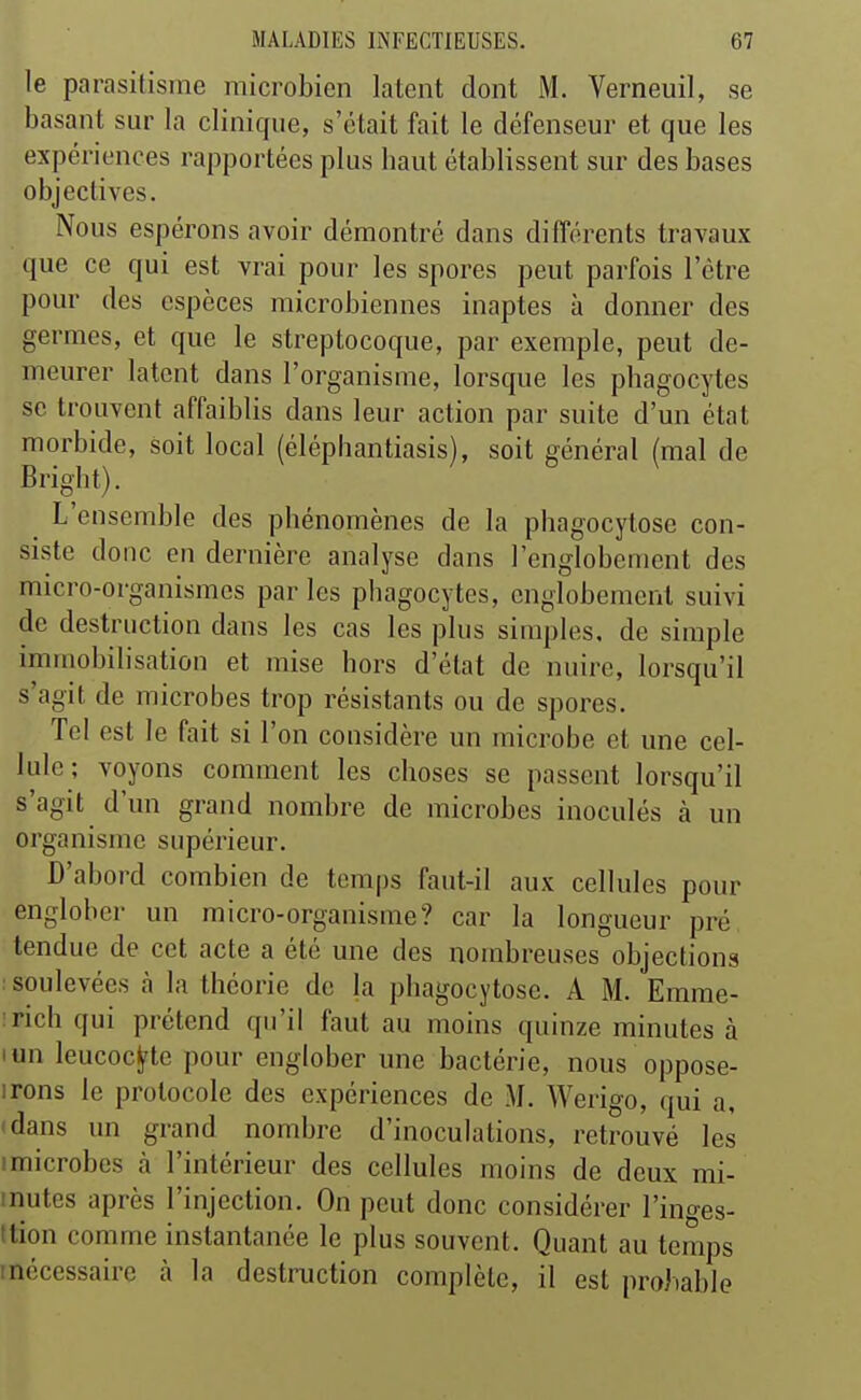 le parasitisme microbien latent dont M. Verneuil, se basant sur la clinique, s'était fait le défenseur et que les expériences rapportées plus haut établissent sur des bases objectives. Nous espérons avoir démontré dans difTérents travaux que ce qui est vrai pour les spores peut parfois l'être pour des espèces microbiennes inaptes à donner des germes, et que le streptocoque, par exemple, peut de- meurer latent dans l'organisme, lorsque les phagocytes se trouvent affaiblis dans leur action par suite d'un état morbide, soit local (éléphantiasis), soit général (mal de Bright). ^ L'ensemble des phénomènes de la phagocytose con- siste donc en dernière analyse dans l'englobement des micro-organismes par les phagocytes, englobement suivi de destruction dans les cas les plus simples, de simple immobilisation et mise hors d'état de nuire, lorsqu'il s'agit de microbes trop résistants ou de spores. Tel est le fait si l'on considère un microbe et une cel- lule ; voyons comment les choses se passent lorsqu'il s'agit d'un grand nombre de microbes inoculés à un organisme supérieur. D'abord combien de temps faut-il aux cellules pour englober un micro-organisme? car la longueur pré tendue de cet acte a été une des nombreuses objections : soulevées à la théorie de la phagocytose. A M. Emme- îfich qui prétend qu'il faut au moins quinze minutes à lun leucocj^te pour englober une bactérie, nous oppose- irons le protocole des expériences de M. Werigo, qui a, (dans un grand nombre d'inoculations, retrouvé les I microbes à l'intérieur des cellules moins de deux mi- inutes après l'injection. On peut donc considérer l'inges- tlion comme instantanée le plus souvent. Quant au temps inécessaire à la destruction complète, il est probable