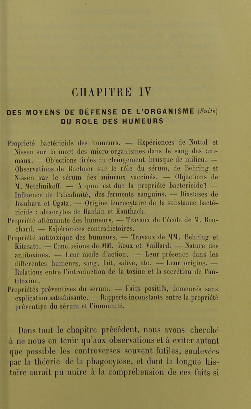 CHAPITRE IV DES MOYENS DE DÉFENSE DE L'ORGANISME {Suite) DU ROLE DES HUMEURS Propriété bactéricide des humeurs. — Expériences de Nutlal et Nissen sur la mort des micro-organismes dans le sang des ani- maux. — Objections tirées du changement brusque de milieu. — Observations de Buchner sur le rôle du sérum, de Behring et Nissen sur le sérum des animaux vaccinés. — Objections de M. MelchnikofT. — A quoi est due la propriété bactéricide? — Influence de l'alcalinité, des ferments sanguins. — Diaslases de Josuhara et Ogata. — Origine leucocytaire de la substance bacté- ricide : aiexocytes de Hankin et Kanthack. Propriété atténuante des humeurs. — Travaux do Técole de M. Bou- chard. — Expériences contradictoires. Propi-iélé antiloxique des humeurs. — Travaux de MM. Behring et Kilasato. — Conclusions de MM. Roux et Vaillard. — Nature des antitoxines. — Leur mode d'action. — Leur présence dans les différentes humeurs, sang, lait, salive, etc. — Leur origine. — Relations entre l'introduction de la toxine et la sécrétion de l'an- titoxine. Propriétés préventives du sérum. — Faits positifs, demeurés sans explication satisfaisante. — Rapports inconstants entre la propriété préventi>'c du sérum et l'immunité. Dans tout le chapitre précédent, nou.s avons cherché à ne nous en tenir qu'aux observations et à éviter autant que possible les controverses souvent futiles, soulevées par la théorie de la phagocytose, et dont la longue his- toire aurait pu nuire à la compréhension de ces faits si