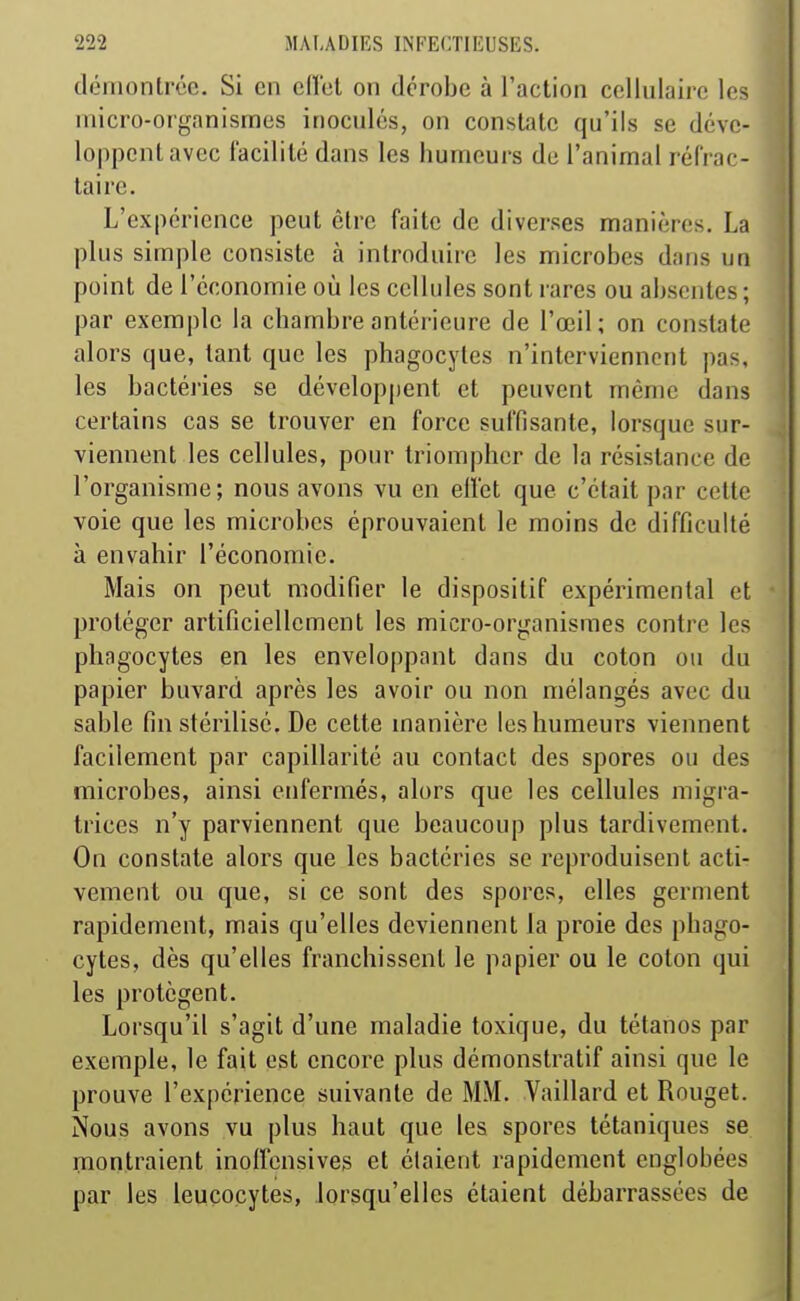 démontrée. Si en efi'cl on dérobe à l'action cellulaire les micro-organismes inoculés, on constate qu'ils se déve- loppent avec facilité dans les humeurs de l'animal réfrac- ta ire. L'expérience peut être faite de diverses manières. La plus simple consiste à introduire les microbes dans un point de l'économie où les cellules sont rares ou absentes ; par exemple la chambre antérieure de l'œil; on constate alors que, tant que les phagocytes n'interviennent pas, les bactéries se développent et peuvent même dans certains cas se trouver en force suffisante, lorsque sur- viennent les cellules, pour triompher de la résistance de l'organisme; nous avons vu en ellet que c'était par cette voie que les microbes éprouvaient le moins de difficulté à envahir l'économie. Mais on peut modifier le dispositif expérimental et protéger artificiellement les micro-organismes contre les phagocytes en les enveloppant dans du coton ou du papier buvard après les avoir ou non mélangés avec du sable fin stérilisé. De cette manière les humeurs viennent facilement par capillarité au contact des spores ou des microbes, ainsi enfermés, alors que les cellules migra- trices n'y parviennent que beaucoup plus tardivement. On constate alors que les bactéries se reproduisent acti- vement ou que, si ce sont des spores, elles germent rapidement, mais qu'elles deviennent la proie des phago- cytes, dès qu'elles franchissent le papier ou le coton qui les protègent. Lorsqu'il s'agit d'une maladie toxique, du tétanos par exemple, le fait est encore plus démonstratif ainsi que le prouve l'expérience suivante de MM. Vaillard et Rouget. Nous avons vu plus haut que les spores tétaniques se montraient inolfensives et étaient rapidement englobées par les leucocytes, lorsqu'elles étaient débarrassées de