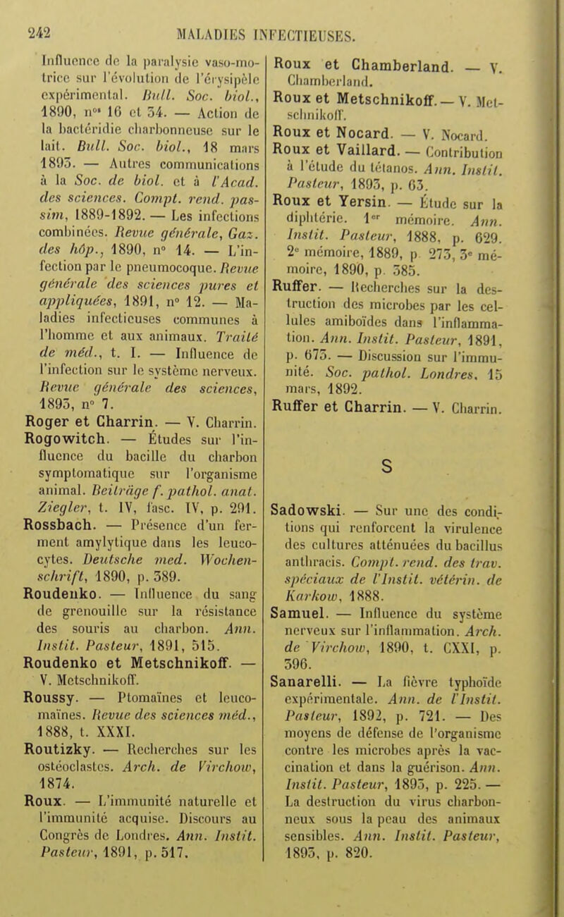 Iiifluonce dp, la paralysie vaso-mo- Irifc sur révolution de l'éiysipèlc expérimenlal. Bnll. Soc. biol., 1890, II' 16 et 34. — Action de la bacléridie cliarbonncuse sur le lait. BiiU. Soc. hioL, 18 murs 1895. — Autres communications à la Soc. de biol. et à l'Acad. des sciences. Compt. rend, pas- sim, 1889-1892. — Les infections combinées. Reviœ générale. Gaz. des hôp., 1890, n 14. — L'in- fection par le pneumocoque. Revue générale des sciences j^ures et appliquées, 1891, n° 12. — Ma- ladies infectieuses communes à l'homme et aux animau.v. Trailé de méd., t. I. — Influence do l'infection sur lo système nerveux. Revue générale des sciences, 1895, n° 7. Roger et Charrin. — V. Cbarrin. Rogowitch. — Études sur l'in- fluence du bacille du charbon symptomatique sur l'organisme animal. Beilrnge f. pathol. anat. Zieglcr, t. IV, lasc. IV. p. 291. Rossbach. — Présence d'un fer- ment amylytique dans les leuco- cytes. Deutsche med. Wochen- schrift, 1890, p. 389. Roudeuko. — Influence du sang de grenouille sur la résistance des souris au charbon. Ann. Instit. Pasteur, 1891, 515. Roudenko et Metschnikoff. — V. Metscbnikofl'. Roussy. — Plomaïnes et leuco- niaïnes. Revue des sciences méd., 1888, t. XXXI. Routizky. — Recherches sur les ostéoclastes. Ai'ch. de Virchow, 1874. Roux. — L'immunité naturelle et l'immunité acquise. Discours au Congrès de Londres. Atin. Instit. Pasteur, 1891, p. 517. Roux et Chamberland. — V. Cliamborland. Roux et Metschnikoff. — V. Met- sclniikoir. Roux et Nocard. — V. Nocard. Roux et Vaillard. — Contribution à l'étude du tétanos. Ann. Instit. Pasteur, 1893, p. 03. Roux et Yersin. — Étude sur la diphtérie. 1 mémoire. Ann. Instit. Pasteur, 1888, p. 629. 2 mémoire, 1889, p 273, 3« mé- moire, 1890, p. 585. Ruffer. — Uecherches sur la des- truction des microbes par les cel- lules amiboïdes dans l'inflamma- tion. Ann. Instit. Pasteur, 1891, p. 675. — Discussion sur l'immu- nité. Soc. pathol. Londres. 15 mars, 1892. RuflFer et Gharrin. — V. Cbarrin. S Sadowski. — Sur une des condi.- lions qui renforcent la virulence des cultures atténuées dubacillus antbracis. Compt. rend, des trav. spéciaux de l'Instit. vétérin. de Karkow, 1888. Samuel. — Influence du système nerveux sur l'inflammation. Arch. de Virchoiu, 1890, t. CXXl, p. 596. Sanarelli. — La fièvre typhoïde expérimentale. Ann. de l Instit. Pasteur, 1892, p. 721. — Des moyens de défense de l'organisme contre les microbes après la vac- cination et dans la guérison. Ann. Inslit. Pasteur, 1895, p. 225. — La destruction du virus charbon- neux sous la peau des animaux sensibles. Ann. Instit. Pasteur, 1893. p. 820.