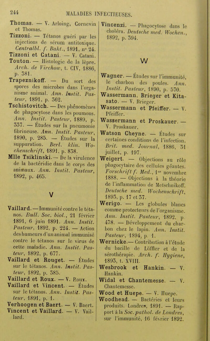 Thomas. — V. Arloing, Cornevin et Thomas. Tizzoni. — Tétanos guéri par les injections de sérum antitoxique. Cenlralbl. f. Bakl., 1891, n- 24. Tizzoni et Catani. — V. Catani. Touton. — Histologie de la lèpre. Arch. de Virchoiv, t. CIV, 1886, p. 581. Trapeznikofî. — Du sort des -spores des microbes dans l'orga- nisme animal. Aiin. Inslit. Pas- teur, 1891, p. 362. Tschistovitch. — Des phénomènes de phagocytose dans les poumons. Ann. Inslit. Pasteur, 1889, p. 337. — Etudes sur la pneumonie fibrineuse. Ann. Instil. Pasteur, 1890, p. 285. — Études sur la suppuration. Bcrl. Jdin. Wo- clienschrift, 1891. p. 838. Mlle Tsiklinski.— De la virulence de la bactéridie dans le corps des animaux. Ann. Inslit. Pasteur, 1892, p. 465. Vaillard. —Immuni té contre le téta- nos. Bull. Soc. biol., 21 février 1891, 6 juin 1891. Ann. Instit. Pasteur, 1892, p. 224. — Action des humeurs d'un animal immunisé contre le tétanos sur le virus de cette maladie. Ann. Instit. Pas- teur, 1892, p. 677. Vaillard et Rouget. — Études sur le tétanos. Ann. Instit. Pas- teur, 1892, p. 585. Vaillard et Roux. —V. Roux. Vaillard et Vincent. — Études sur le tétanos. Ann. Inslit. Pas- teur. 1891, p. 1. Verhoogen et Baert. — V. Baert. Vincent et Vaillard. — V. Vail- lard. Vincenzi. — Phagocytose dans le choléra. Deutsche med. Wochen., 1892, p. 394. w Wagner. — Études sur l'immunité, le charbon des poules. Ann. Inslit. Pasteur, 1X90, p. 570. Wassermann, Brieger et Kita- sato. — V. Brieger. VlTassermann et Pfeiffer. — V. PieifTer. Wassermann et Proskauer. — V. Proskauer. Watson Cheyne. — Éludes sur certaines conditions de l'infection. Brit. med. Journal, 1886, 31 juillet, p. 197. Weigert. — Objections au rôle phagocytaire des cellules géantes. Forschrifl f. Med., \ novembre 1888. — Objections à la théorie de l'inllammatioii de Metschnikoff. Deutsche med. Wochenschj-ift, 1893, p. 17 et 57. Werigo. — Les globules blancs comme protecteurs de l'organisme. Ann. Instit. Pasteur, 1892. p. 478. — Développement du char- bon chez le lapin. Ann. Inslit. Pasteur, 1894, p. 1. Wernicke.— Contribution à l'étude du bacille de Loffler et de la sérothérapie. A7ch. f. Hygiène, 1893, t. XVIII. Wesbrook et Hankin. — V. Hankin. Widal et Chantemesse. — V. Chantemesse. Wood et Huepe. — V. Iluepe. Woodhead. — Bactéries et leurs produits. Londres, 1891. — Rap- port à la Soc. pathol. de Londres, sur l'immunité, 16 fé^rie^ 1892.