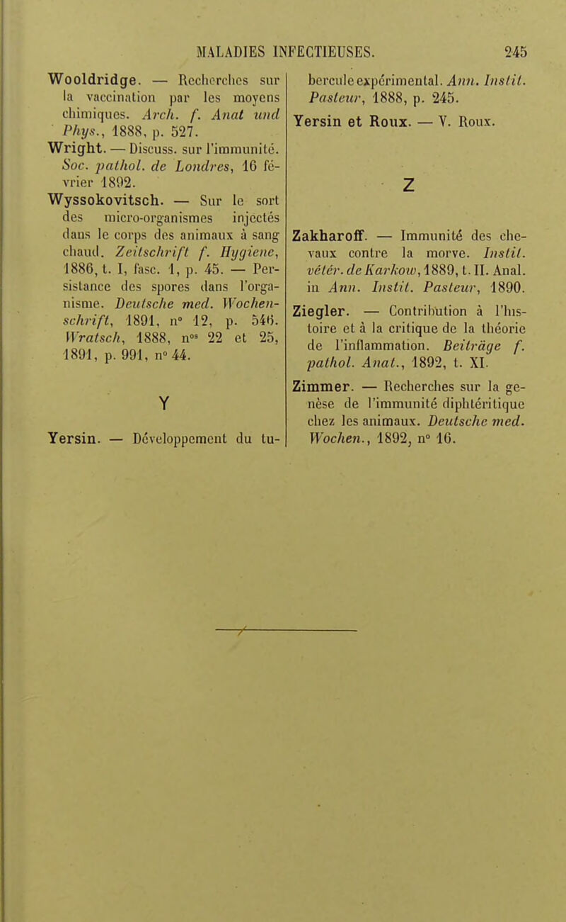 Wooldridge. — Recherches sur la vaccination par les moyens chimiques. Arch. f. Anat und Phys., 1888, p. 527. Wright. — Discuss. sur l'immunité. Soc. pathol. de Londres, 16 fé- vrier 1892. Wyssokovitsch. — Sur le sort des micro-organismes injectés dans le corps des animaux à sang chaud. Zeilsch-ifl f. Hygiène, 1886,1. I, lasc. 1, p. 45. — Per- sistance des spores dans l'orga- nisme. Deutsche med. Wochen- schrift, 1891, n 12, p. 54f). Wralsch, 1888, n' 22 et 25, 1891, p. 991, n''44. Y Yersin. — Développement du tu- bercule expérimental. Ann. Insiil. Paslcur, 1888, p. 245. Yersin et Roux. — V. Rou.x. Z ZakharoiF. — Immunité des che- vaux contre la morve. Inslit. vélcr. dcKarkoiv, 1889, t. II. Anal, in Ann. Instit. Pasteur, 1890. Ziegler. — Contribution à l'his- toire et à la critique de la théorie de l'inflammation. Beitrâge f. ■pathol. Anal., 1892, t. XI. Zimmer. — Recherches sur la ge- nèse de l'immunité diphtérilique chez les animaux. Deutsche 7ned. Wochen., 1892, n 16.