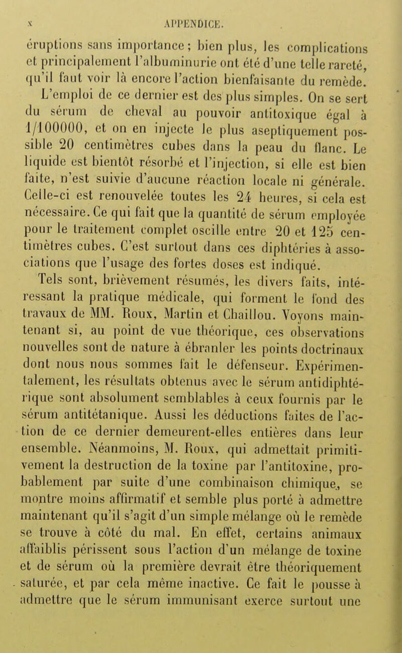 AI'l'L.NDlCE éruptions sans importance; bien plus, les complications et principalement l'albuminurie ont été d'une telle rareté, (ju'il Faut voir là encore l'action bienfaisante du remède. L'emploi de ce dernier est des plus simples. On se sert du sérum de cheval au pouvoir antitoxique égal à 1/100000, et on en injecte le plus aseptiquement pos- sible 20 centimètres cubes dans la peau du flanc. Le liquide est bientôt résorbé et l'injection, si elle est bien faite, n'est suivie d'aucune réaction locale ni générale. Celle-ci est renouvelée toutes les 24 heures, si cela est nécessaire. Ce qui fait que la quantité de sérum employée pour le traitement complet oscille entre 20 et 125 cen- timètres cubes. C'est surtout dans ces diphtéries à asso- ciations que l'usage des fortes doses est indiqué. Tels sont, brièvement résumés, les divers faits, inté- ressant la pratique médicale, qui forment le fond des travaux de MM. Roux, Martin et Chaillou. Voyons main- tenant si, au point de vue théorique, ces observations nouvelles sont de nature à ébranler les points doctrinaux dont nous nous sommes fait le défenseur. Expérimen- talement, les résultats obtenus avec le sérum antidiphté- rique sont absolument semblables à ceux fournis par le sérum antitétanique. Aussi les déductions fiiites de l'ac- tion de ce dernier demeurent-elles entières dans leur ensemble. Néanmoins, M. Roux, qui admettait primiti- vement la destruction de la toxine par l'antitoxine, pro- bablement par suite d'une combinaison chimique, se montre moins affirmatif et semble plus porté à admettre maintenant qu'il s'agit d'un simple mélange où le remède se trouve à côté du mal. En effet, certains animaux affaiblis périssent sous l'action d'un mélange de toxine et de sérum où la première devrait être théoriquement saturée, et par cela même inactive. Ce fait le pousse à admettre que le sérum immunisant exerce surtout une