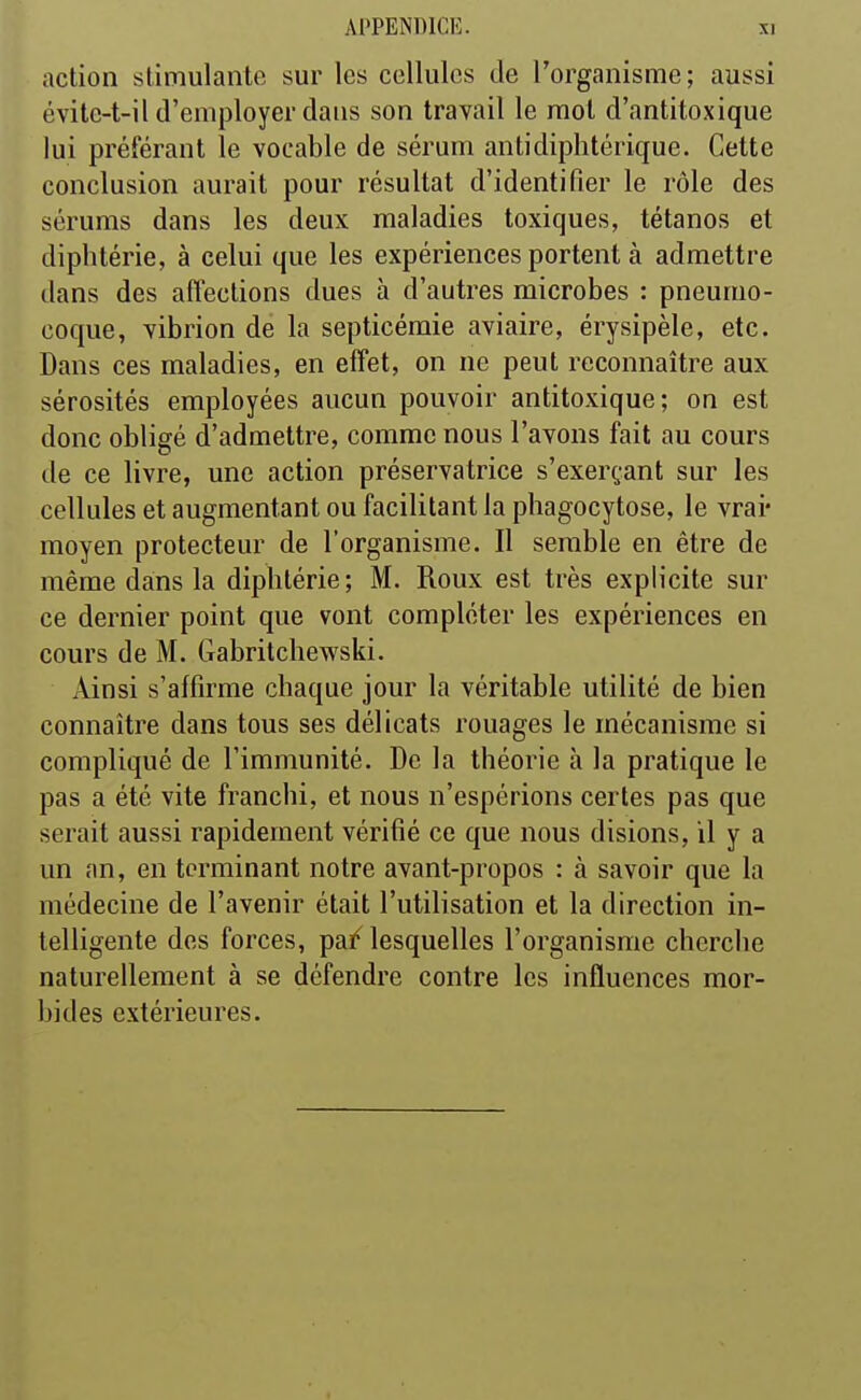 action stimulante sur les cellules de l'organisme; aussi évite-t-il d'employer dans son travail le mot d'antitoxique lui préférant le vocable de sérum antidiphtérique. Cette conclusion aurait pour résultat d'identifier le rôle des sérums dans les deux maladies toxiques, tétanos et diphtérie, à celui que les expériences portent à admettre dans des affections dues à d'autres microbes : pneumo- coque, vibrion de la septicémie aviaire, érysipèle, etc. Dans ces maladies, en effet, on ne peut reconnaître aux sérosités employées aucun pouvoir antitoxique; on est donc obligé d'admettre, comme nous l'avons fait au cours de ce livre, une action préservatrice s'exerçant sur les cellules et augmentant ou facilitant la phagocytose, le vrai- moyen protecteur de l'organisme. Il semble en être de même dans la diphtérie; M. Roux est très explicite sur ce dernier point que vont compléter les expériences en cours de M. Gabritchewski. Ainsi s'affirme chaque jour la véritable utilité de bien connaître dans tous ses délicats rouages le mécanisme si compliqué de l'immunité. De la théorie à la pratique le pas a été vite franchi, et nous n'espérions certes pas que serait aussi rapidement vérifié ce que nous disions, il y a un an, en terminant notre avant-propos : à savoir que la médecine de l'avenir était l'utilisation et la direction in- telligente des forces, pai^ lesquelles l'organisme cherche naturellement à se défendre contre les influences mor- bides extérieures.