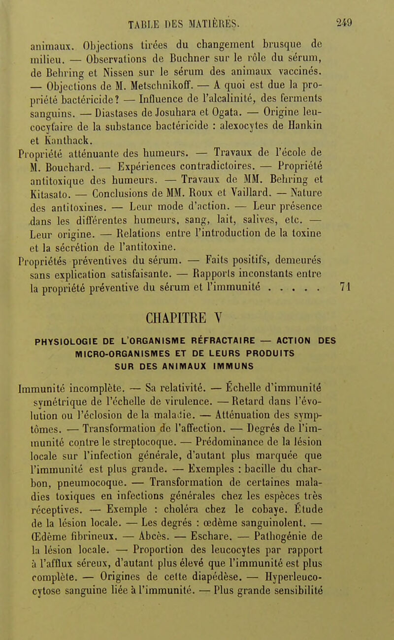 animaux. Objections tirées du changement brusque de milieu. — Observations de Buchner sur le rôle du sérum, de Belu'ing et Nissen sur le sérum des animaia vaccinés. — Objections de M. Metsclmikoff. — A quoi est due la pro- priété bactéricide? — Influence de l'alcalinité, des ferments sanguins. — Diastases de Josuhara et Ogata. — Origine leu- cocytaire de la substance bactéricide : alexoeytes de Hankin et Knnthack. Propriété atténuante des humeurs. — Travaux de l'école de M. Bouchard. — Expériences contradictoires. — Propriété antitoxique des humeurs. — Travaux de MM. Behring et Kitasato. — Conclusions de MM. Roux et Vaillard. — Nature des antitoxines. — Leur mode d'action. — Leur présence ,dans les différentes humeurs, sang, lait, salives, etc. — Leur origine. — Relations entre l'introduction de la toxine et la sécrétion de l'antitoxine. Propriétés préventives du sérum. — Faits positifs, demeurés sans explication satisfaisante. — Rapports inconstants entre la propriété préventive du sérum et l'immunité 71 CHAPITRE V PHYSIOLOGIE DE L'ORGANISME RÉFRACTAIRE — ACTION DES MICRO-ORGANISMES ET DE LEURS PRODUITS SUR DES ANIMAUX IMMUNS Immunité incomplète. — Sa relativité. — Échelle d'immunité symétrique de l'échelle de virulence. — Retard dans l'évo- lution ou l'éclosion de la maladie. — Atténuation des symp- tômes. — Transformation de l'affection. — Degrés de l'im- munité contre le streptocoque. — Prédominance de la lésion locale sur l'infection générale, d'autant plus marquée que l'immunité est plus grande. — Exemples : bacille du char- bon, pneumocoque. — Transformation de certaines mala- dies toxiques en infections générales chez les espèces très réceptives. — Exemple : choléra chez le cobaye. Étude de la lésion locale. — Les degrés : œdème sanguinolent. — Œdème fibrineux. — Abcès. — Eschare. — Pathogénie de la lésion locale. — Proportion des leucocytes par rapport à l'afflux séreux, d'autant plus élevé que l'immunité est plus complète. — Origines de celte diapédèse. — Hyperleuco- cytose sanguine liée à l'immunité. — Plus grande sensibilité