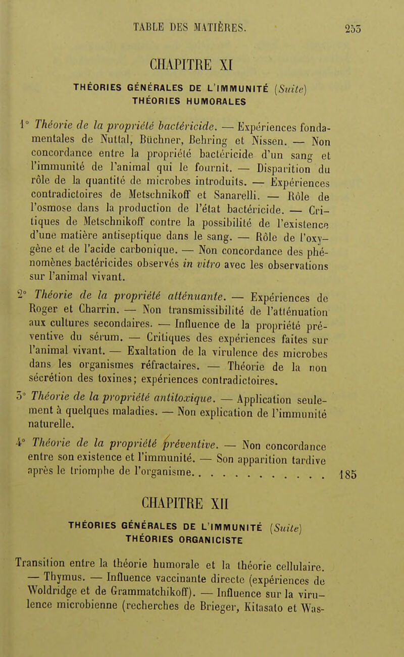 CHAPITRE XI THÉORIES GÉNÉRALES DE L'IMMUNITÉ {Suite] THÉORIES HUMORALES i Théorie de la propriélé bacléricide. — Expériences fonda- mentales de Nuttal, Buchner, Behring et Nissen. — Non concordance entre la propriélé bactéricide d'un sang et l'immunité de l'animal qui le fournit. — Disparition du rôle de la quantité de microbes introduits. — Expériences contradictoires de Metschnikoff et Sanarelli. — Rôle de l'osmose dans la production de l'état bactéricide. — Cri- tiques de Metschnikoff contre la possibilité de l'existenc; d'une matière antiseptique dans le sang. — Rôle de l'oxy- gène et de l'acide carbonique. — Non concordance des phé- nomènes bactéricides observés in vitro avec les observations sur l'animal vivant. 2° Théorie de la propriété atténuante. — Expériences de Roger et Charrin. — Non transmissibilité de l'atlénualion aux cultures secondaires. — Influence de la propriété pré- ventive du sérum. — Critiques des expériences faites sur l'animal vivant. — Exaltation de la virulence des microbes dans les organismes réfractaires. — Théorie de la non sécrétion des toxines ; expériences contradictoires. 5 Théorie de la propriélé antitoxique. — Application seule- ment à quelques maladies. — Non explication de l'immunité naturelle. 4° Théorie de la propriélé préventive. — Non concordance entre son existence et l'immunité. — Son apparition tardive après le triomphe de l'organisme CHAPITRE XII THÉORIES GÉNÉRALES DE L'IMMUNITÉ [Suite) THÉORIES ORGANICISTE Transition entre la théorie humorale et la théorie cellulaire. — Thymus. — Influence vaccinante directe (expériences de Woldridge et de Grammatchikoff). — Influence sur la viru- lence microbienne (recherches de Brieger, Kitasalo et Was-