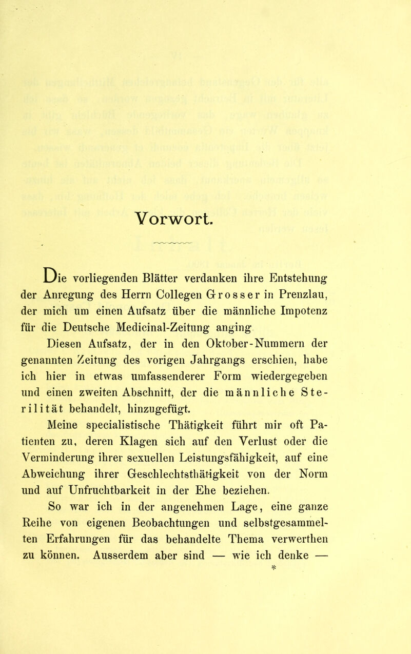 Vorwort. Die vorliegenden Blätter verdanken ihre Entstehung der Anregung des Herrn Collegen Grosser in Prenzlau, der mich um einen Aufsatz über die männliche Impotenz für die Deutsche Medicinal-Zeitung anging Diesen Aufsatz, der in den Oktober-Nummern der genannten Zeitung des vorigen Jahrgangs erschien, habe ich hier in etwas umfassenderer Form wiedergegeben und einen zweiten Abschnitt, der die männliche Ste- rilität behandelt, hinzugefügt. Meine specialistische Thätigkeit führt mir oft Pa- tienten zu, deren Klagen sich auf den Verlust oder die Verminderung ihrer sexuellen Leistungsfähigkeit, auf eine Abweichung ihrer Geschlechtsthätigkeit von der Norm und auf Unfruchtbarkeit in der Ehe beziehen. So war ich in der angenehmen Lage, eine ganze Reihe von eigenen Beobachtungen und selbstgesammel- ten Erfahrungen für das behandelte Thema verwerthen zu können. Ausserdem aber sind — wie ich denke —