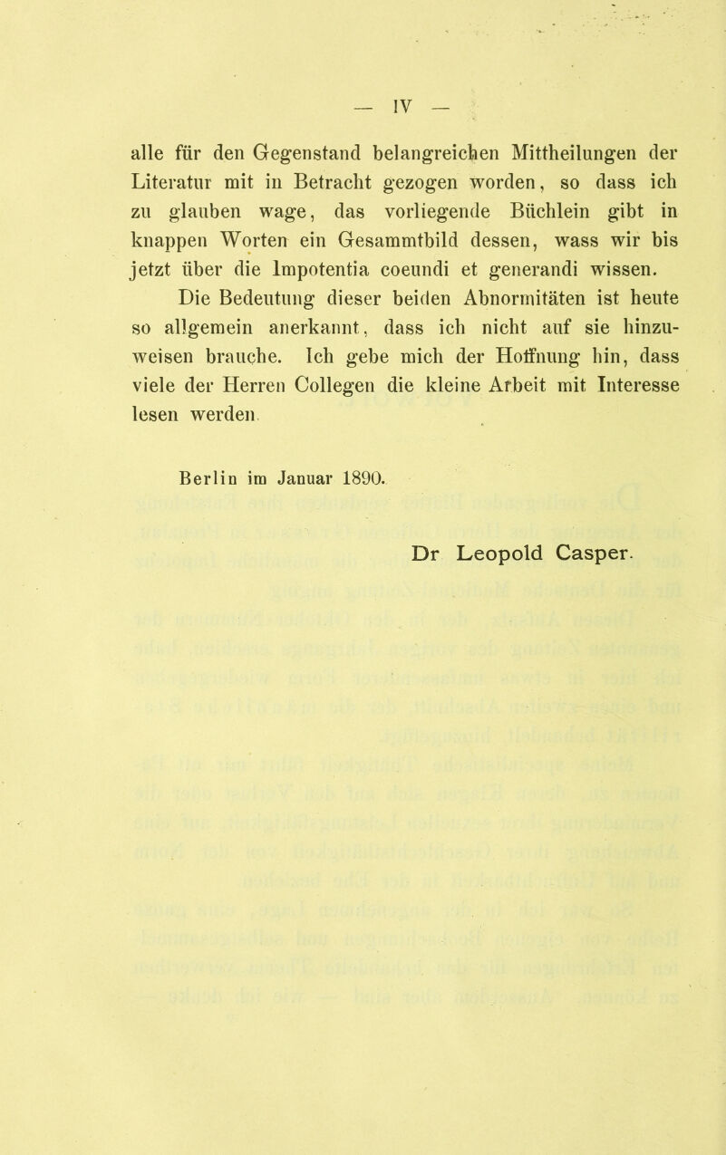 alle für den Gegenstand belangreichen Mittheilungen der Literatur mit in Betracht gezogen worden, so dass ich zu glauben wage, das vorliegende Büchlein gibt in knappen Worten ein Gesammtbild dessen, wass wir bis jetzt über die lmpotentia coeundi et generandi wissen. Die Bedeutung dieser beiden Abnormitäten ist heute so allgemein anerkannt, dass ich nicht auf sie hinzu- weisen brauche. Ich gebe mich der Hoffnung hin, dass viele der Herren Collegen die kleine Arbeit mit Interesse lesen werden Berlin im Januar 1890. Dr Leopold Casper.