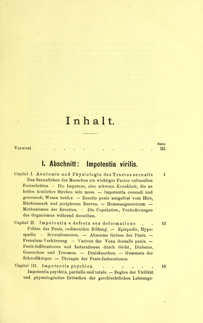 Inhalt. Seite Vorwort UI I. Abschnitt: Impotentia virilis. Capitel I. Anatomie und Physiologie des Tractus sexualis 1 Das Sexualleben des Menschen ein wichtiger Factor culturellen Fortschrittes. — Die Impotenz, eine schwere Krankheit, die zu heilen ärztliches Streben sein muss. — Impotentia coeundi und generandi, Wesen beider. — Erectio penis ausgelöst vom Hirn, Rückenmark und peripheren Nerven. — Hemmungscentrum. — Mechanismus der Erection. - Die Copulation, Veränderungen des Organismus während derselben. Capitel II. Impotentia e defectu seu deformatione . . 12 Fehlen des Penis, rudimentäre Bildung. — Epispadie, Hypo- spadie. — Scrotaltumoren. — Abnorme Grösse des Penis. — Frenulum-Verktirzung. — Varicen der Vena dorsalis penis. — Penis-Infiltrationen und Indurationen durch Gicht, Diabetes, Gonorrhoe und Traumen. — Penisknochen. — Gummata der Schwellkörper. — Therapie der Penis-Indurationen. Capitel III. Impotentia psychica 18 Impotentia psychica, partielle und totale. — Beginn der Virilität und physiologisches Erlöschen der geschlechtlichen Leistungs-