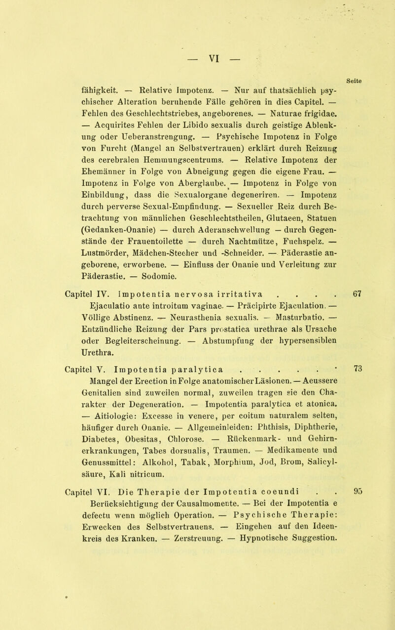 Seite fähigkeit. — Relative Impotenz. — Nur auf thatsächlich psy- chischer Alteration beruhende Fälle gehören in dies Capitel. — Fehlen des Geschlechtstriebes, angeborenes. — Naturae frigidae. — Acquirites Fehlen der Libido sexualis durch geistige Ablenk- ung oder Ueberanstrengung. — Psychische Impotenz in Folge von Furcht (Mangel an Selbstvertrauen) erklärt durch Reizung des cerebralen Hemmungscentrums. — Relative Impotenz der Ehemänner in Folge von Abneigung gegen die eigene Frau. — Impotenz in Folge von Aberglaube. — Impotenz in Folge von Einbildung, dass die Sexualorgane degeneriren. — Impotenz durch perverse Sexual-Empfindung. — Sexueller Reiz durch Be- trachtung von männlichen Geschlechtstheilen, Glutaeen, Statuen (Gedanken-Onanie) — durch Aderanschwellung — durch Gegen- stände der Frauentoilette — durch Nachtmütze, Fuchspelz. — Lustmörder, Mädchen-Stecher und -Schneider. — Päderastie an- geborene, erworbene. — Einfluss der Onanie und Verleitung zur Päderastie. — Sodomie. Capitel IV. Impotentia nervosa irritativa .... 67 Ejaculatio ante introitum vaginae. — Präcipirte Ejaeulation. — Völlige Abstinenz. — Neurasthenia sexualis. — Masturbatio. — Entzündliche Reizung der Pars pfostatica urethrae als Ursache oder Begleiterscheinung. — Abstumpfung der hypersensiblen Urethra. Capitel V. Impotentia paralytica * 73 Mangel der Erection in Folge anatomischer Läsionen. —Aeussere Genitalien sind zuweilen normal, zuweilen tragen sie den Cha- rakter der Degeneration. — Impotentia paralytica et atonica. — Aitiologie: Excesse in venere, per coitum naturalem selten, häufiger durch Onanie. — Allgemeinleiden: Phthisis, Diphtherie, Diabetes, Obesitas, Chlorose. — Rückenmark- und Gehirn- erkrankungen, Tabes dorsualis, Traumen. — Medikamente und Genussmittel: Alkohol, Tabak, Morphium, Jod, Brom, Salicyl- säure, Kali nitricum. Capitel VI. Die Therapie der Impotentia coeundi . . 95 Berücksichtigung der Causalmomente. — Bei der Impotentia e defectu wenn möglich Operation. — Psychische Therapie: Erwecken des Selbstvertrauens. — Eingehen auf den Ideen- kreis des Kranken. — Zerstreuung. — Hypnotische Suggestion.