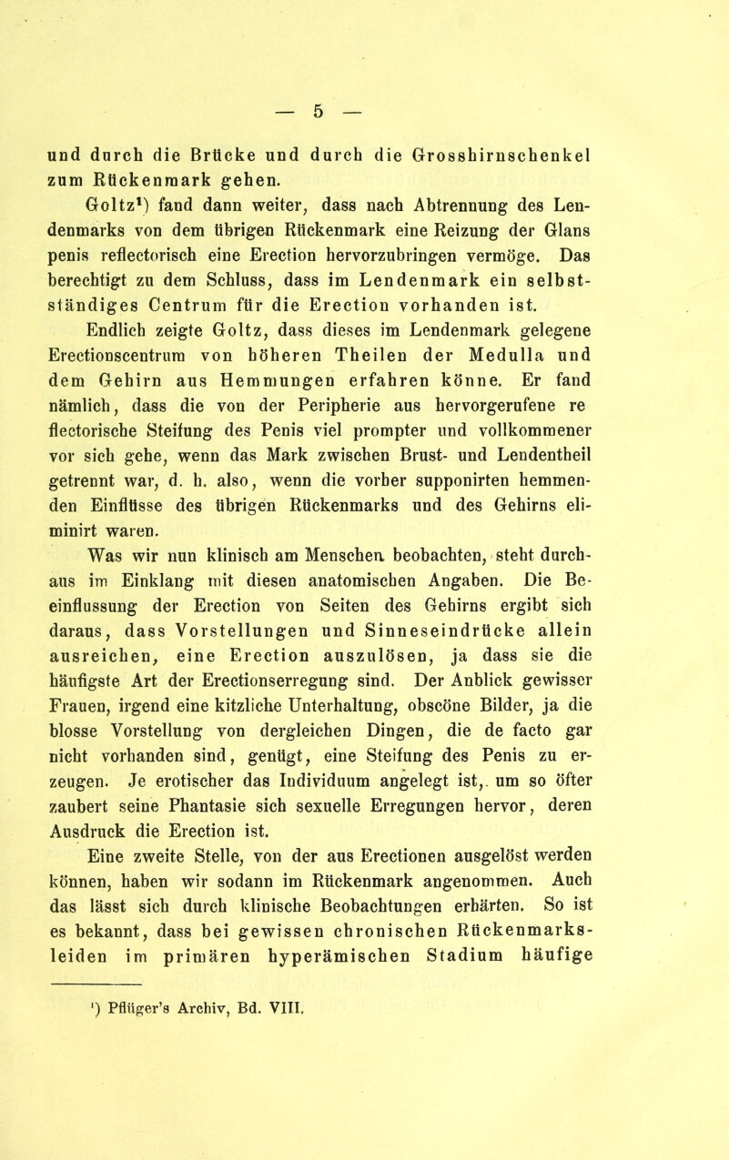 und durch die Brücke und durch die Grosshirnschenkel zum Rückenmark gehen. Goltz1) fand dann weiter, dass nach Abtrennung des Len- denmarks von dem übrigen Rückenmark eine Reizung der Glans penis reflectorisch eine Erection hervorzubringen vermöge. Das berechtigt zu dem Schluss, dass im Lendenmark ein selbst- ständiges Centrum für die Erection vorhanden ist. Endlich zeigte Goltz, dass dieses im Lendenmark gelegene Erectionscentrum von höheren Theilen der Medulla und dem Gehirn aus Hemmungen erfahren könne. Er fand nämlich, dass die von der Peripherie aus hervorgerufene re flectorische Steifung des Penis viel prompter und vollkommener vor sich gehe, wenn das Mark zwischen Brust- und Lendentheil getrennt war, d. h, also, wenn die vorher supponirten hemmen- den Einflüsse des übrigen Rückenmarks und des Gehirns eli- minirt waren. Was wir nun klinisch am Menschen beobachten, steht durch- aus im Einklang mit diesen anatomischen Angaben. Die Be- einflussung der Erection von Seiten des Gehirns ergibt sich daraus, dass Vorstellungen und Sinneseindrücke allein ausreichen, eine Erection auszulösen, ja dass sie die häufigste Art der Erectionserregung sind. Der Anblick gewisser Frauen, irgend eine kitzliche Unterhaltung, obscöne Bilder, ja die blosse Vorstellung von dergleichen Dingen, die de facto gar nicht vorhanden sind, genügt, eine Steifung des Penis zu er- zeugen. Je erotischer das Individuum angelegt ist,, um so öfter zaubert seine Phantasie sich sexuelle Erregungen hervor, deren Ausdruck die Erection ist. Eine zweite Stelle, von der aus Erectionen ausgelöst werden können, haben wir sodann im Rückenmark angenommen. Auch das lässt sich durch klinische Beobachtungen erhärten. So ist es bekannt, dass bei gewissen chronischen Rückenmarks- leiden im primären hyperämischen Stadium häufige ') Pflüger’s Archiv, Bd. VIII,