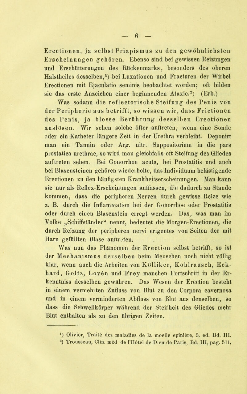 Erectionen, ja selbst Priapismus zu den gewöhnlichsten Erscheinungen gehören. Ebenso sind bei gewissen Reizungen und Erschütterungen des Rückenmarks, besonders des oberen Halstheiles desselben,1) bei Luxationen und Fracturen der Wirbel Erectionen mit Ejaculatio seminis beobachtet worden; oft bilden sie das erste Anzeichen einer beginnenden Ataxie.2) (Erb.) Was sodann die reflectorische Steifung des Penis von der Peripherie aus betrifft, so wissen wir, dass Frictionen des Penis, ja blosse Berührung desselben Erectionen auslÖsen. Wir sehen solche öfter auftreten, wenn eine Sonde oder ein Katheter längere Zeit in der Urethra verbleibt. Deponirt man ein Tannin oder Arg. nitr. Suppositorium in die pars prostatica urethrae, so wird man gleichfalls oft Steifung des Gliedes auftreten sehen. Bei Gonorrhoe acuta, bei Prostatitis und auch bei Blasensteinen gehören wiederholte, das Individuum belästigende Erectionen zu den häufigsten Krankheitserscheinungen. Man kann sie nur als Reflex-Erscheinungen auffassen, die dadurch zu Stande kommen, dass die peripheren Nerven durch gewisse Reize wie z. B. durch die Inflammation bei der Gonorrhoe oder Prostatitis oder durch einen Blasenstein erregt werden. Das, was man im Volke „Schiffständer“ nennt, bedeutet die Morgen-Erectionen, die durch Reizung der peripheren nervi erigentes von Seiten der mit Harn gefüllten Blase auftreten. Was nun das Phänomen der Erection selbst betrifft, so ist der Mechanismus derselben beim Menschen noch nicht völlig klar, wenn auch die Arbeiten von Kölliker, Kohlrausch, Eck- hard, Goltz, Loven und Frey manchen Fortschritt in der Er- kenntnis desselben gewähren. Das Wesen der Erection besteht in einem vermehrten Zufluss von Blut zu den Corpora cavernosa und in einem verminderten Abfluss von Blut aus denselben, so dass die Schwellkörper während der Steifheit des Gliedes mehr Blut enthalten als zu den übrigen Zeiten. ‘) Olivier, Traitß des maladies de la moelle epiniere, 3. ed. Bd. III. 2) Trousseau, Clin, med de l’Eötel de Dieu de Paris, Bd. III, pag. 511.
