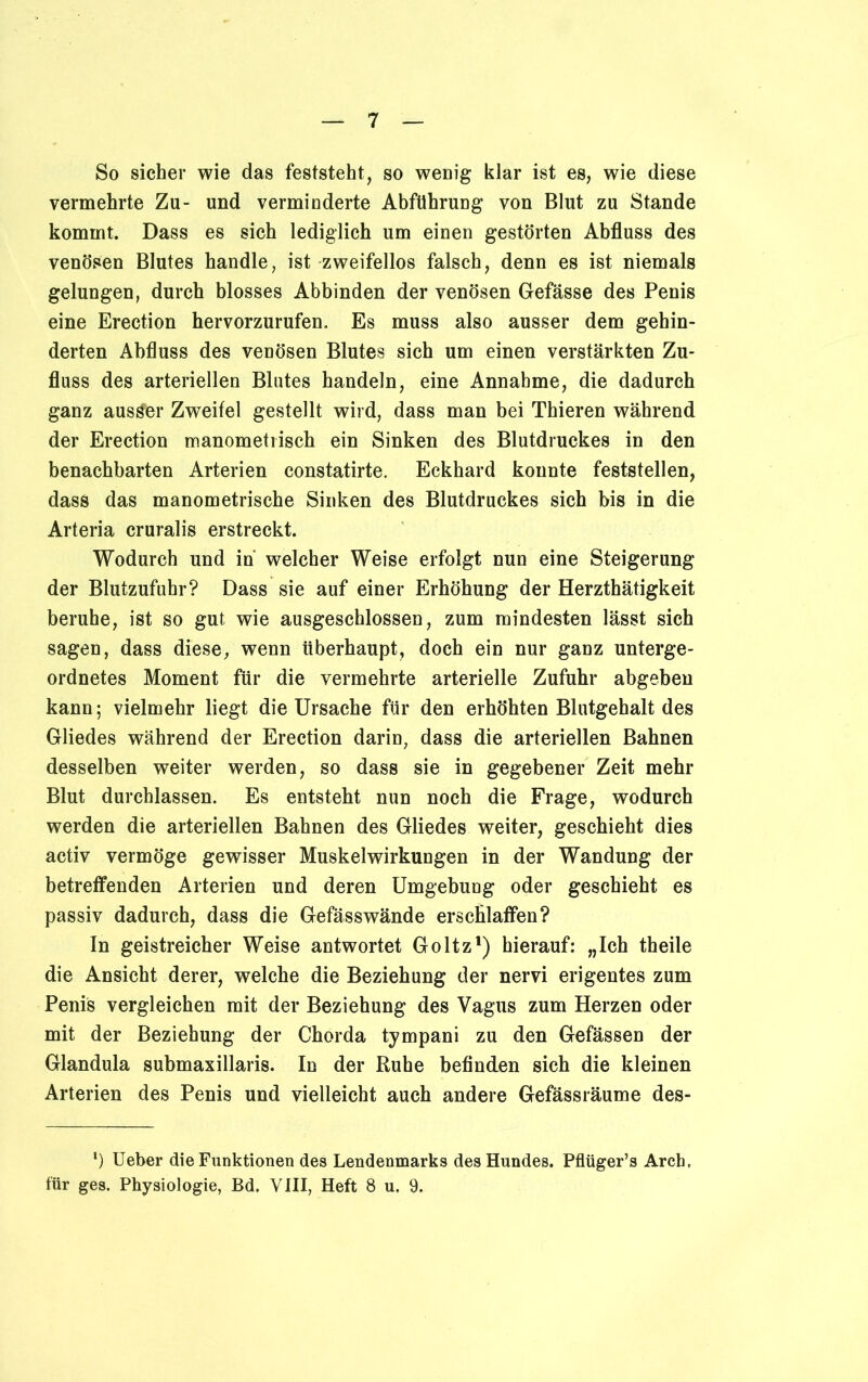 So sicher wie das feststeht, so wenig klar ist es, wie diese vermehrte Zu- und verminderte Abführung von Blut zu Stande kommt. Dass es sich lediglich um einen gestörten Abfluss des venösen Blutes handle, ist zweifellos falsch, denn es ist niemals gelungen, durch blosses Abbinden der venösen Gefässe des Penis eine Erection hervorzurufen. Es muss also ausser dem gehin- derten Abfluss des venösen Blutes sich um einen verstärkten Zu- fluss des arteriellen Blutes handeln, eine Annahme, die dadurch ganz ausser Zweifel gestellt wird, dass man bei Thieren während der Erection manometrisch ein Sinken des Blutdruckes in den benachbarten Arterien constatirte. Eckhard konnte feststellen, dass das manometrische Sinken des Blutdruckes sich bis in die Arteria cruralis erstreckt. Wodurch und in welcher Weise erfolgt nun eine Steigerung der Blutzufuhr? Dass sie auf einer Erhöhung der Herzthätigkeit beruhe, ist so gut wie ausgeschlossen, zum mindesten lässt sich sagen, dass diese, wenn überhaupt, doch ein nur ganz unterge- ordnetes Moment für die vermehrte arterielle Zufuhr abgeben kann; vielmehr liegt die Ursache für den erhöhten Blutgehalt des Gliedes während der Erection darin, dass die arteriellen Bahnen desselben weiter werden, so dass sie in gegebener Zeit mehr Blut durchlassen. Es entsteht nun noch die Frage, wodurch werden die arteriellen Bahnen des Gliedes weiter, geschieht dies activ vermöge gewisser Muskelwirkungen in der Wandung der betreffenden Arterien und deren Umgebung oder geschieht es passiv dadurch, dass die Gefässwände erschlaffen? In geistreicher Weise antwortet Goltz1) hierauf: „Ich theile die Ansicht derer, welche die Beziehung der nervi erigentes zum Penis vergleichen mit der Beziehung des Vagus zum Herzen oder mit der Beziehung der Chorda tympani zu den Gefässen der Glandula submaxillaris. In der Ruhe befinden sich die kleinen Arterien des Penis und vielleicht auch andere Gefässräume des- *) Ueber die Funktionen des Lendenmarks des Hundes. Pflüger’s Arch. für ges. Physiologie, Bd. VIII, Heft 8 u. 9.