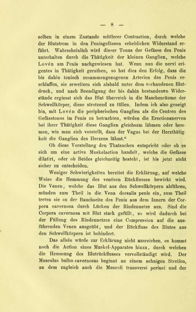 selben in einem Zustande mittlerer Contraction, durch welche der Blutstrom in den Penisgefässen erheblichen Widerstand er- fährt. Wahrscheinlich wird dieser Tonus der Gefässe des Penis unterhalten durch die Thätigkeit der kleinen Ganglien, welche Lovän am Penis nachgewiesen hat. Wenn nun die nervi eri- gentes in Thätigkeit gerathen, so hat dies den Erfolg, dass die bis dahin tonisch zusammengezogenen Arterien des Penis er- schlaffen, sie erweitern sich alsbald unter dem vorhandenen Blut- druck, und nach Beendigung der bis dahin bestandenen Wider- stände ergiesst sich das Blut überreich in die Maschenräume der Schwellkörper, diese strotzend zu füllen. Indem ich also geneigt bin, mit Lov6n die peripherischen Ganglien als die Centren des Gefässtonus im Penis zu betrachten, würden die Erectionsnerven bei ihrer Thätigkeit diese Ganglien gleichsam lähmen oder hem- men, wie man sich vorstellt, dass der Vagus bei der Herzthätig keit die Ganglien des Herzens lähmt.“ Ob diese Vorstellung den Thatsachen entspricht oder ob es sich um eine active Mnskelaction handelt, welche die Gefässe dilatirt, oder ob Beides gleichzeitig besteht , ist bis jetzt nicht sicher zu entscheiden. Weniger Schwierigkeiten bereitet die Erklärung, auf welche Weise die Hemmung des venösen Rückflusses bewirkt wird. Die Venen, welche das Blut aus den Schwellkörpern abführen, münden zum Theil in die Vena dorsalis penis ein, zum Theil treten sie an der Bauchseite des Penis aus dem Innern der Cor- pora cavernosa durch Lücken der Rindennetze aus. Sind die Corpora cavernosa mit Blut stark gefüllt, so wird dadurch bei der Füllung des Rindennetzes eine Compression auf die aus- führenden Venen ausgeübt, und der Rückfluss des Blutes aus den Schwellkörpern ist behindert. Das allein würde zur Erklärung nicht ausreichen, es kommt noch die Action eines Muskel-Apparates hinzu, durch welchen die Hemmung des Blutrückflusses vervollständigt wird. Der Musculus bulbo-cavernosus beginnt an einem sehnigen Streifen, an dem zugleich auch die Musculi transversi perinei und der