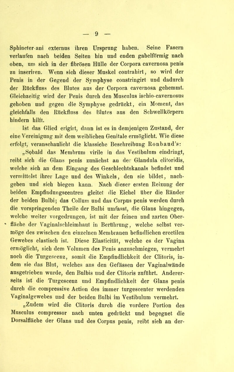 Spbincter ani externus ihren Ursprung haben. Seine Fasern verlaufen nach beiden Seiten hin und enden gabelförmig nach oben, um sich in der fibrösen Hülle der Corpora cavernosa penis zu inseriren. Wenn sich dieser Muskel contrahirt, so wird der Penis in der Gegend der Symphyse constringirt und dadurch der Rückfluss des Blutes aus der Corpora cavernosa gehemmt. Gleichzeitig wird der Penis durch den Musculus ischio-cavernosus gehoben und gegen die Symphyse gedrückt, ein Moment, das gleichfalls den Rückfluss des Blutes aus den Schwellkörpern hindern hilft. Ist das Glied erigirt, dann ist es in demjenigen Zustand, der eine Vereinigung mit dem weiblichen Genitale ermöglicht. Wie diese erfolgt, veranschaulicht die klassiche Beschreibung Ronbaud’s: „Spbald das Membrum virile in das Vestibulum eindringt, reibt sich die Glans penis zunächst an der Glandula clitoridis, welche sich an dem Eingang des Geschlechtskanals befindet und vermittelst ihrer Lage und des Winkels, den sie bildet, nach- geben und sich biegen kann. Nach dieser ersten Reizung der beiden Empfindungscentren gleitet die Eichel über die Ränder der beiden Bulbi; das Collum und das Corpus penis werden durch die vorspringenden Theile der Bulbi umfasst, die Glans hingegen, welche weiter vorgedrungen, ist mit der feinen und zarten Ober- v fläche der Vaginalschleimhaut in Berührung, welche selbst ver- möge des zwischen den einzelnen Membranen befindlichen erectilen Gewebes elastisch ist. Diese Elasticität, welche es der Vagina ermöglicht, sich dem Volumen des Penis anzuschmiegen, vermehrt noch die Turgeseenz, somit die Empfindlichkeit der Clitoris, in- dem sie das Blut, welches aus den Gefässen der Vaginalwände ausgetrieben wurde, den Bulbis und der Clitoris zuführt. Anderer- seits ist die Turgeseenz und Empfindlichkeit der Glans penis durch die compressive Action des immer turgescenter werdenden Vaginalgewebes und der beiden Bulbi im Vestibulum vermehrt. „Zudem wird die Clitoris durch die vordere Portion des Musculus compressor nach unten gedrückt und begegnet die Dorsalfläche der Glans und des Corpus penis, reibt sich an der-