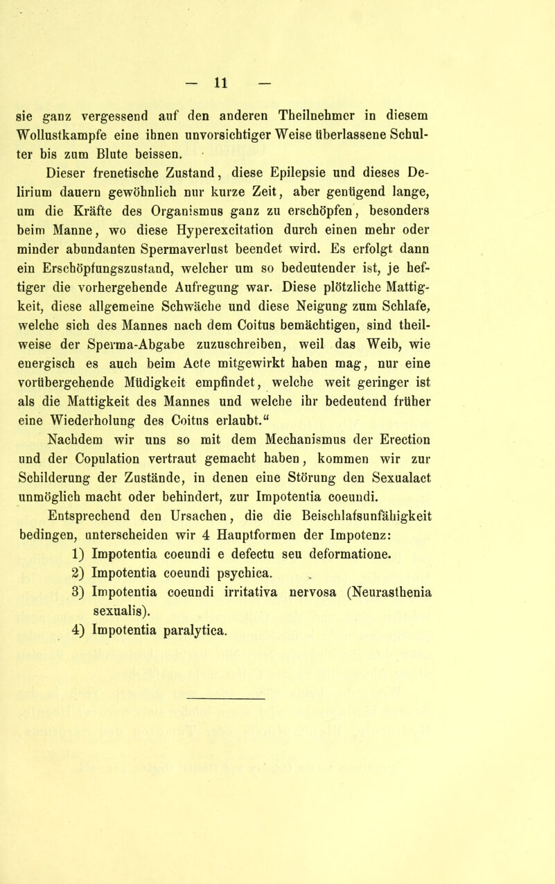 sie ganz vergessend auf den anderen Theilnehmer in diesem Wollustkampfe eine ihnen unvorsichtiger Weise überlassene Schul- ter bis zum Blute beissen. Dieser frenetische Zustand, diese Epilepsie und dieses De- lirium dauern gewöhnlich nur kurze Zeit, aber genügend lange, um die Kräfte des Organismus ganz zu erschöpfen, besonders beim Manne, wo diese Hyperexcitation durch einen mehr oder minder abundanten Spermaverlust beendet wird. Es erfolgt dann ein Erschöpfungszustand, welcher um so bedeutender ist, je hef- tiger die vorhergehende Aufregung war. Diese plötzliche Mattig- keit, diese allgemeine Schwäche und diese Neigung zum Schlafe, welche sich des Mannes nach dem Coitus bemächtigen, sind theil- weise der Sperma-Abgabe zuzuschreiben, weil das Weib, wie energisch es auch beim Acte mitgewirkt haben mag, nur eine vorübergehende Müdigkeit empfindet, welche weit geringer ist als die Mattigkeit des Mannes und welche ihr bedeutend früher eine Wiederholung des Coitus erlaubt.“ Nachdem wir uns so mit dem Mechanismus der Erection und der Copulation vertraut gemacht haben, kommen wir zur Schilderung der Zustände, in denen eine Störung den Sexualact unmöglich macht oder behindert, zur Impotentia coeundi. Entsprechend den Ursachen, die die Beischlafsunfähigkeit bedingen, unterscheiden wir 4 Hauptformen der Impotenz: 1) Impotentia coeundi e defectu seu deformatione. 2) Impotentia coeundi psychica. 3) Impotentia coeundi irritativa nervosa (Neurasthenia sexualis). 4) Impotentia paralytica.