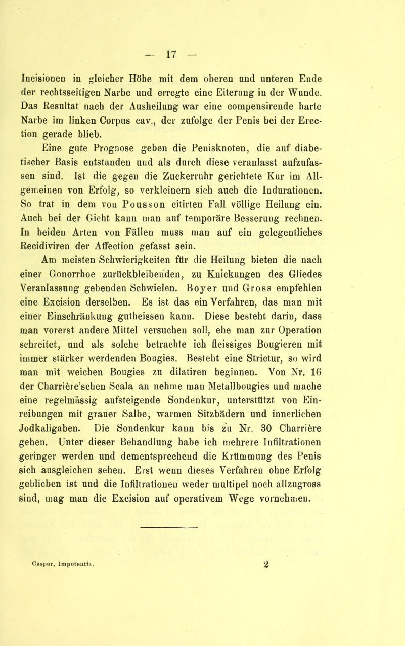 Incisionen in gleicher Höhe mit dem oberen und unteren Ende der rechtsseitigen Narbe und erregte eine Eiterung in der Wunde. Das Resultat nach der Ausheilung war eine compensirende harte Narbe im linken Corpus cav., der zufolge der Penis bei der Erec* tion gerade blieb. Eine gute Prognose geben die Penisknoten, die auf diabe- tischer Basis entstanden und als durch diese veranlasst aufzufas- sen sind. Ist die gegen die Zuckerruhr gerichtete Kur im All- gemeinen von Erfolg, so verkleinern sich auch die Indurationen. So trat in dem von Pousson citirten Fall völlige Heilung ein. Auch bei der Gicht kann man auf temporäre Besserung rechnen. In beiden Arten von Fällen muss man auf ein gelegentliches Recidiviren der Affection gefasst sein. Am meisten Schwierigkeiten für die Heilung bieten die nach einer Gonorrhoe zurückbleibenden, zu Knickungen des Gliedes Veranlassung gebenden Schwielen. Boyer und Gross empfehlen eine Excision derselben. Es ist das ein Verfahren, das man mit einer Einschränkung gutheissen kann. Diese besteht darin, dass man vorerst andere Mittel versuchen soll, ehe man zur Operation schreitet, und als solche betrachte ich fleissiges Bougieren mit immer stärker werdenden Bougies. Besteht eine Strictur, so wird man mit weichen Bougies zu dilatiren beginnen. Von Nr. 16 der Charriöre’schen Scala an nehme man Metallbougies und mache eine regelmässig aufsteigende Sondenkur, unterstützt von Ein- reibungen mit grauer Salbe, warmen Sitzbädern und innerlichen Jodkaligaben. Die Sondenkur kann bis zu Nr. 30 Charriöre gehen. Unter dieser Behandlung habe ich mehrere Infiltrationen geringer werden und dementsprechend die Krümmung des Penis sich äusgleichen sehen. Eist wenn dieses Verfahren ohne Erfolg geblieben ist und die Infiltrationen weder multipel noch allzugross sind, mag man die Excision auf operativem Wege vornehmen. Oasper, Impotentia. 2