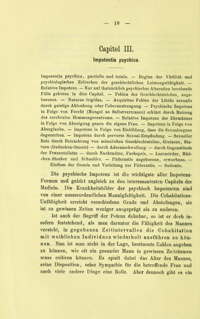 Capitel III. Impotentia psychica. Impotentia psychica, partielle und totale. — Beginn der Virilität und psychiologisches Erlöschen der geschlechtlichen Leistungsfähigkeit. — Relative Impotenz. — Nur auf thatsächlich psychischer Alteration beruhende Fälle gehören in dies Capitel. — Fehlen des Geschlechtstriebes, ange- borenes. — Naturae frigidae. — Acquirites Fehlen der Libido sexualis durch geistige Ablenkung oder Ueberanstrengung. — Psychische Impotenz in Folge von Furcht (Mangel an Selbstvertrauen) erklärt durch Reizung des cerebralen Hemmungscentrums. —■ Relative Impotenz der Ehemänner in Folge von Abneigung gegen die eigene Frau. — Impotenz in Folge von Aberglaube. — Impotenz in Folge von Einbildung, dass die Sexualorgane degeneriren. — Impotenz durch perverse Sexual-Empfindung. — Sexueller Reiz durch Betrachtung von männlichen Geschlechtsteilen, Glutaeen, Sta- tuen (Gedanken-Onanie) — durch Aderanschwellung — durch Gegenstände der Frauentoilette — durch Nachtmütze, Fuchspelz. — Lustmörder, Mäd- chen-Stecher und Schneider. — Päderastie angeborene, erworbene. — Einfluss der Onanie und Verleitung zur Päderastie. — Sodomie. Die psychische Impotenz ist die wichtigste aller Impotenz- Formen und gehört zugleich zu den interessantesten Capiteln der Medicin. Die Krankheitsbilder der psychisch Impotenten sind von einer ausserordentlichen Mannigfaltigkeit. Die Cohabitations- Unfähigkeit erreicht verschiedene Grade und Abstufungen, sie ist zu gewissen Zeiten weniger ausgeprägt als zu anderen. Ist auch der Begriff der Potenz dehnbar, so ist er doch in- sofern feststehend, als man darunter die Fähigkeit des Mannes versteht, in gegebenen Zeitintervallen die Cohabitation mit weiblichen Individuen wiederholt ausführen zu kön- nen. Nun ist man nicht in der Lage, bestimmte Zahlen angeben zu können, wie oft ein gesunder Mann in gewissen Zeiträumen muss coitiren können. Es spielt dabei das Alter des Mannes, seine Disposition, seine Sympathie für die betreffende Frau und noch viele andere Dinge eine Rolle. Aber dennoch gibt es ein