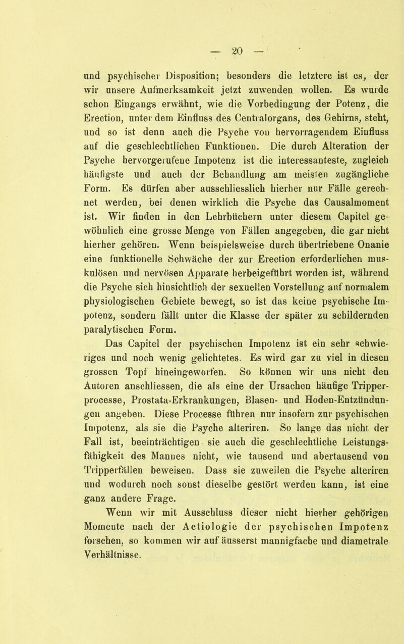 und psychischer Disposition; besonders die letztere ist es, der wir unsere Aufmerksamkeit jetzt zuwenden wollen. Es wurde schon Eingangs erwähnt, wie die Vorbedingung der Potenz, die Erection, unter dem Einfluss des Centralorgans, des Gehirns, steht, und so ist denn auch die Psyche vou hervorragendem Einfluss auf die geschlechtlichen Funktioneu. Die durch Alteration der Psyche hervorgerufene Impotenz ist die interessanteste, zugleich häufigste und auch der Behandlung am meisten zugängliche Form. Es dürfen aber ausschliesslich hierher nur Fälle gerech- net werden, bei denen wirklich die Psyche das Causalmoment ist. Wir finden in den Lehrbüchern unter diesem Capitel ge- wöhnlich eine grosse Menge von Fällen angegeben, die gar nicht hierher gehören. Wenn beispielsweise durch übertriebene Onanie eine funktionelle Schwäche der zur Erection erforderlichen mus- kulösen und nervösen Apparate herbeigeführt worden ist, während die Psyche sich hinsichtlich der sexuellen Vorstellung auf normalem physiologischen Gebiete bewegt, so ist das keine psychische Im- potenz, sondern fällt unter die Klasse der später zu schildernden paralytischen Form. Das Capitel der psychischen Impotenz ist ein sehr schwie- riges und noch wenig gelichtetes. Es wird gar zu viel in diesen grossen Topf hineingeworfen. So können wir uns nicht den Autoren anschliessen, die als eine der Ursachen häufige Tripper- processe, Prostata-Erkrankungen, Blasen- und Hoden-Entzündun- gen angeben. Diese Processe führen nur insofern zur psychischen Impotenz, als sie die Psyche alteriren. So lange das nicht der Fall ist, beeinträchtigen sie auch die geschlechtliche Leistungs- fähigkeit des Mannes nicht, wie tausend und abertausend von Tripperfällen beweisen. Dass sie zuweilen die Psyche alteriren und wodurch noch sonst dieselbe gestört werden kann, ist eine ganz andere Frage. Wenn wir mit Ausschluss dieser nicht hierher gehörigen Momente nach der Aetiologie der psychischen Impotenz forschen, so kommen wir auf äusserst mannigfache und diametrale Verhältnisse.