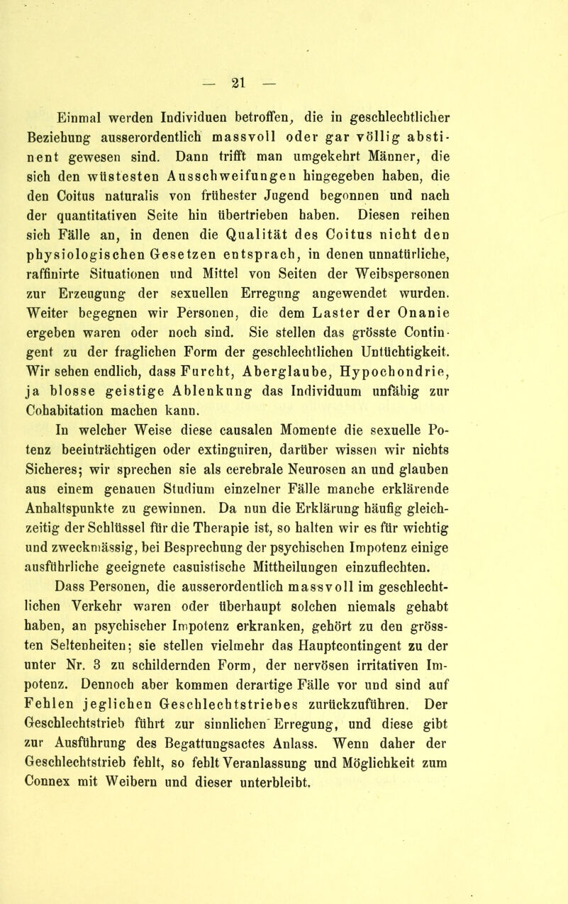 Einmal werden Individuen betroffen, die in geschlechtlicher Beziehung ausserordentlich massvoll oder gar völlig absti- nent gewesen sind. Dann trifft man umgekehrt Männer, die sich den wüstesten Ausschweifungen hingegeben haben, die den Coitus naturalis von frühester Jugend begonnen und nach der quantitativen Seite hin übertrieben haben. Diesen reihen sich Fälle an, in denen die Qualität des Coitus nicht den physiologischen Gesetzen entsprach, in denen unnatürliche, raffinirte Situationen und Mittel von Seiten der Weibspersonen zur Erzeugung der sexuellen Erregung angewendet wurden. Weiter begegnen wir Personen, die dem Laster der Onanie ergeben waren oder noch sind. Sie stellen das grösste Contin- gent zu der fraglichen Form der geschlechtlichen Untüchtigkeit. Wir sehen endlich, dass Furcht, Aberglaube, Hypochondrie, ja blosse geistige Ablenkung das Individuum unfähig zur Cohabitation machen kann. In welcher Weise diese causalen Momente die sexuelle Po- tenz beeinträchtigen oder extinguiren, darüber wissen wir nichts Sicheres; wir sprechen sie als cerebrale Neurosen an und glauben aus einem genauen Studium einzelner Fälle manche erklärende Anhaltspunkte zu gewinnen. Da nun die Erklärung häufig gleich- zeitig der Schlüssel für die Therapie ist, so halten wir es für wichtig und zweckmässig, bei Besprechung der psychischen Impotenz einige ausführliche geeignete casuistische Mittheilungen einzuflechten. Dass Personen, die ausserordentlich massvoll im geschlecht- lichen Verkehr waren oder überhaupt solchen niemals gehabt haben, an psychischer Impotenz erkranken, gehört zu den gröss- ten Seltenheiten; sie stellen vielmehr das Hauptcontingent zu der unter Nr. 3 zu schildernden Form, der nervösen irritativen Im- potenz. Dennoch aber kommen derartige Fälle vor und sind auf Fehlen jeglichen Geschlechtstriebes zurückzuführen. Der Geschlechtstrieb führt zur sinnlichen' Erregung, und diese gibt zur Ausführung des Begattungsactes Anlass. Wenn daher der Geschlechtstrieb fehlt, so fehlt Veranlassung und Möglichkeit zum Connex mit Weibern und dieser unterbleibt.