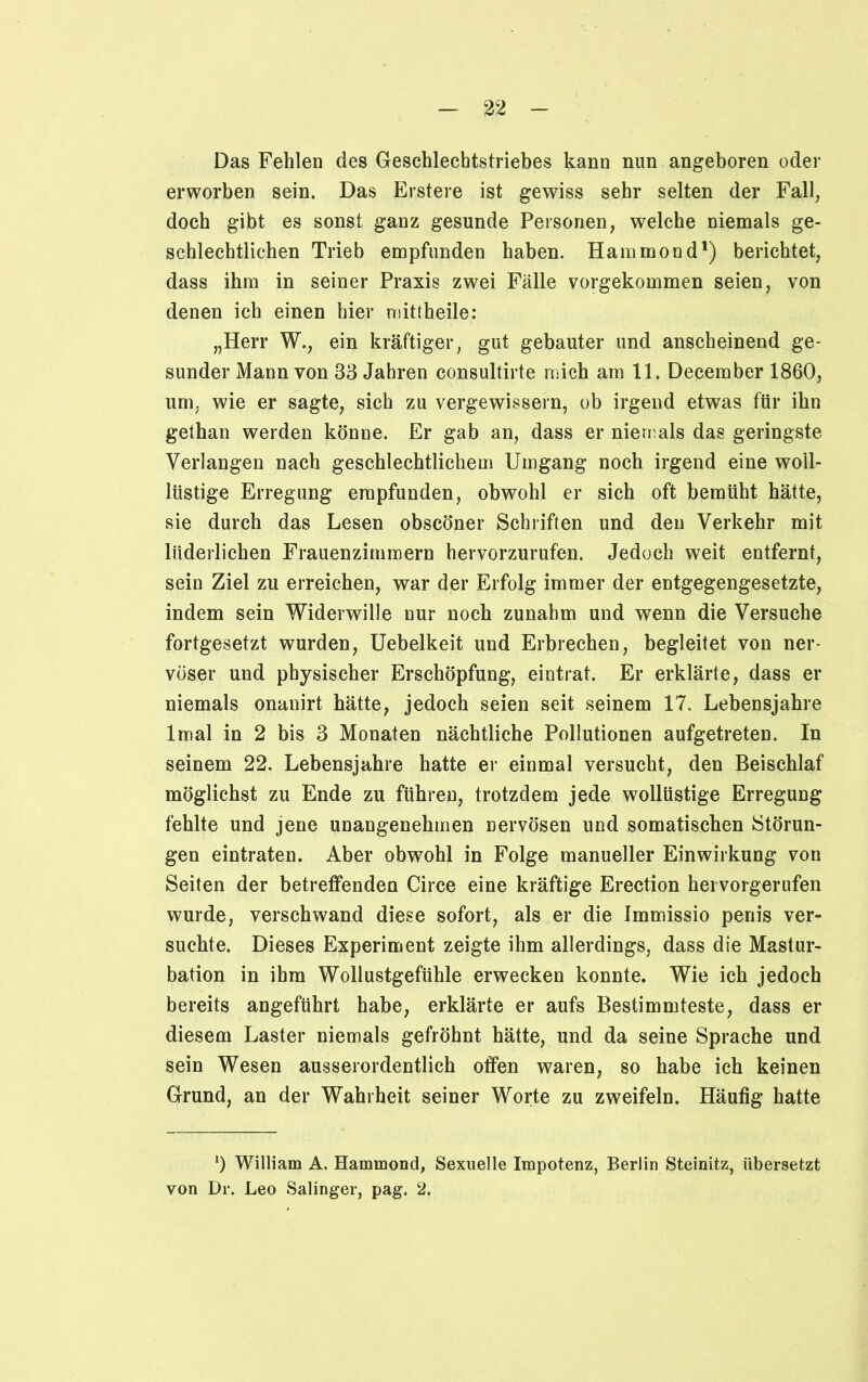 Das Fehlen des Geschlechtstriebes kann nun angeboren oder erworben sein. Das Erstere ist gewiss sehr selten der Fall, doch gibt es sonst ganz gesunde Personen, welche niemals ge- schlechtlichen Trieb empfunden haben. Hammond1) berichtet, dass ihm in seiner Praxis zwei Fälle vorgekommen seien, von denen ich einen hier mittheile: „Herr W., ein kräftiger, gut gebauter und anscheinend ge- sunder Mann von 33 Jahren consultirte mich am 11. December 1860, um, wie er sagte, sich zu vergewissern, ob irgend etwas für ihn gethan werden könne. Er gab an, dass er niemals das geringste Verlangen nach geschlechtlichem Umgang noch irgend eine woll- liistige Erregung empfunden, obwohl er sich oft bemüht hätte, sie durch das Lesen obscöner Schriften und den Verkehr mit liiderlichen Frauenzimmern hervorzurufen. Jedoch weit entfernt, sein Ziel zu erreichen, war der Erfolg immer der entgegengesetzte, indem sein Widerwille nur noch zunahm und wenn die Versuche fortgesetzt wurden, Uebelkeit und Erbrechen, begleitet von ner- vöser und physischer Erschöpfung, eintrat. Er erklärte, dass er niemals onanirt hätte, jedoch seien seit seinem 17. Lebensjahre lmal in 2 bis 3 Monaten nächtliche Pollutionen aufgetreten. In seinem 22. Lebensjahre hatte er einmal versucht, den Beischlaf möglichst zu Ende zu führen, trotzdem jede wollüstige Erregung fehlte und jene unangenehmen nervösen und somatischen Störun- gen eintraten. Aber obwohl in Folge manueller Einwirkung von Seiten der betreffenden Circe eine kräftige Erection hei vorgerufen wurde, verschwand diese sofort, als er die Immissio penis ver- suchte. Dieses Experiment zeigte ihm allerdings, dass die Mastur- bation in ihm Wollustgefühle erwecken konnte. Wie ich jedoch bereits angeführt habe, erklärte er aufs Bestimmteste, dass er diesem Laster niemals gefröhnt hätte, und da seine Sprache und sein Wesen ausserordentlich offen waren, so habe ich keinen Grund, an der Wahrheit seiner Worte zu zweifeln. Häufig hatte *) William A. Hammond, Sexuelle Impotenz, Berlin Steinitz, übersetzt von Dr. Leo Salinger, pag. 2,