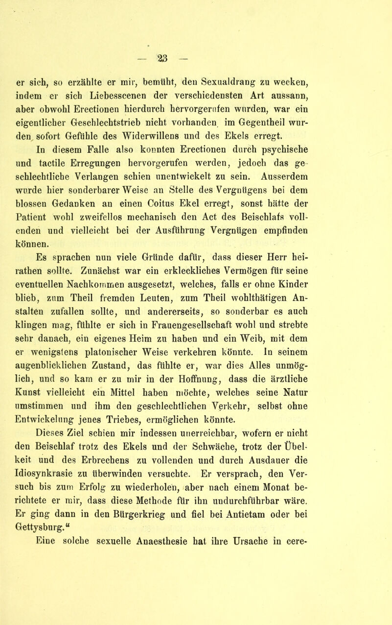 er sich, so erzählte er mir, bemüht, den Sexualdrang zu wecken, indem er sich Liebesscenen der verschiedensten Art aussann, aber obwohl Erectionen hierdurch hervorgerufen wurden, war ein eigentlicher Geschlechtstrieb nicht vorhanden im Gegentheil wur- den, sofort Gefühle des Widerwillens und des Ekels erregt. In diesem Falle also konnten Erectionen durch psychische und tactile Erregungen hervorgerufen werden, jedoch das ge schlechtlicbe Verlangen schien unentwickelt zu sein. Ausserdem wurde hier sonderbarerweise an Stelle des Vergnügens bei dem blossen Gedanken an einen Coitus Ekel erregt, sonst hätte der Patient wohl zweifellos mechanisch den Act des Beischlafs voll- enden und vielleicht bei der Ausführung Vergnügen empfinden können. Es sprachen nun viele Gründe dafür, dass dieser Herr hei- rathen sollte. Zunächst war ein erkleckliches Vermögen für seine eventuellen Nachkommen ausgesetzt, welches, falls er ohne Kinder blieb, zum Theil fremden Leuten, zum Theil wohlthätigen An- stalten zufallen sollte, und andererseits, so sonderbar es auch klingen mag, fühlte er sich in Frauengesellschaft wohl und strebte sehr danach, ein eigenes Heim zu haben und ein Weib, mit dem er wenigstens platonischer Weise verkehren könnte, ln seinem augenblicklichen Zustand, das fühlte er, war dies Alles unmög- lich, und so kam er zu mir in der Hoffnung, dass die ärztliche Kunst vielleicht ein Mittel haben möchte, welches seine Natur umstimmen und ihm den geschlechtlichen Verkehr, selbst ohne Entwickelung jenes Triebes, ermöglichen könnte. Dieses Ziel schien mir indessen unerreichbar, wofern er nicht den Beischlaf trotz des Ekels und der Schwäche, trotz der Übel- keit und des Erbrechens zu vollenden und durch Ausdauer die Idiosynkrasie zu überwinden versuchte. Er versprach, den Ver- such bis zum Erfolg zu wiederholen, aber nach einem Monat be- richtete er mir, dass diese Methode für ihn undurchführbar wäre. Er ging dann in den Bürgerkrieg und fiel bei Antietam oder bei Gettysburg.“ Eine solche sexuelle Anaesthesie hat ihre Ursache in cere«