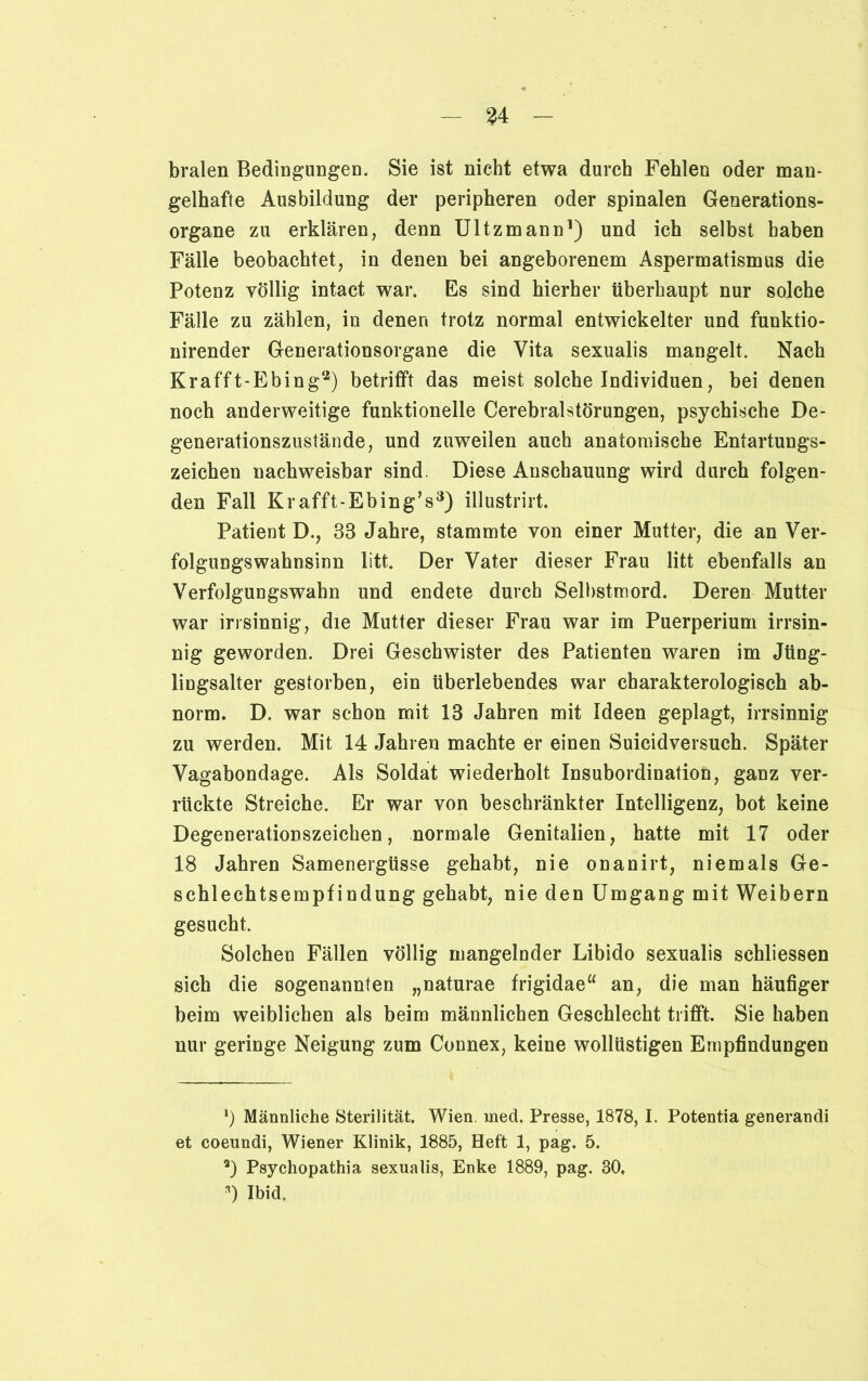 bralen Bedingungen. Sie ist nicht etwa durch Fehlen oder man- gelhafte Ausbildung der peripheren oder spinalen Generations- organe zu erklären, denn Ultzmann1) und ich selbst haben Fälle beobachtet, in denen bei angeborenem Aspermatismus die Potenz völlig intact war. Es sind hierher überhaupt nur solche Fälle zu zählen, in denen trotz normal entwickelter und funktio- nirender Generationsorgane die Vita sexualis mangelt. Nach Krafft-Ebing2) betrifft das meist solche Individuen, bei denen noch anderweitige funktionelle Cerebralstörungen, psychische De- generationszustände, und zuweilen auch anatomische Entartungs- zeichen nachweisbar sind. Diese Anschauung wird durch folgen- den Fall Krafft-Ebing’s3) illustrirt. Patient D., 33 Jahre, stammte von einer Mutter, die an Ver- folgungswahnsinn litt. Der Vater dieser Frau litt ebenfalls an Verfolgungswahn und endete durch Selbstmord. Deren Mutter war irrsinnig, die Mutter dieser Frau war im Puerperium irrsin- nig geworden. Drei Geschwister des Patienten waren im Jüng- lingsalter gestorben, ein überlebendes war charakterologiscb ab- norm. D. war schon mit 13 Jahren mit Ideen geplagt, irrsinnig zu werden. Mit 14 Jahren machte er einen Suicidversuch. Später Vagabondage. Als Soldat wiederholt Insubordination, ganz ver- rückte Streiche. Er war von beschränkter Intelligenz, bot keine Degenerationszeichen, normale Genitalien, hatte mit 17 oder 18 Jahren Samenergüsse gehabt, nie onanirt, niemals Ge- schlechtsempfindung gehabt, nie den Umgang mit Weibern gesucht. Solchen Fällen völlig mangelnder Libido sexualis schliessen sich die sogenannten „naturae frigidae“ an, die man häufiger beim weiblichen als beim männlichen Geschlecht trifft. Sie haben nur geringe Neigung zum Connex, keine wollüstigen Empfindungen *) Männliche Sterilität. Wien. med. Presse, 1878,1. Potentia generandi et coeundi, Wiener Klinik, 1885, Heft 1, pag. 5. 2) Psychopathia sexualis, Enke 1889, pag. 30. *) Ibid.