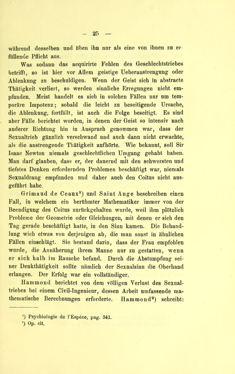 während desselben und üben ihn nur als eine von ihnen zu er füllende Pflicht aus. Was sodann das acquirirte Fehlen des Geschlechtstriebes betrifft, so ist hier vor Allem geistige Ueberanstrengung oder Ablenkung zu beschuldigen. Wenn der Geist sich in abstracte Thätigkeit verliert, so werden sinnliche Erregungen nicht em- pfunden. Meist handelt es sich in solchen Fällen nur um tem- poräre Impotenz; sobald die leicht zu beseitigende Ursache, die Ablenkung, fortfällt, ist auch die Folge beseitigt. Es sind aber Fälle berichtet worden, in denen der Geist so intensiv nach anderer Richtung hin in Anspruch genommen war, dass der Sexualtrieb gänzlich verschwand und auch dann nicht erwachte, als die anstrengende Thätigkeit aufhörte. Wie bekannt, soll Sir Isaac Newton niemals geschlechtlichen Umgang gehabt haben. Man darf glauben, dass er, der dauernd mit den schwersten und tiefstes Denken erfordernden Problemen beschäftigt war, niemals Sexualdrang empfunden und daher auch den Coitus nicht aus- geführt habe. Grimaud de Ceaux1) und Saint Ange beschreiben einen Fall, in welchem ein berühmter Mathematiker immer von der Beendigung des Coitus zurückgehalten wurde, weil ihm plötzlich Probleme der Geometrie oder Gleichungen, mit denen er sich den Tag gerade beschäftigt hatte, in den Sinn kamen. Die Behand- lung wich etwas von derjenigen ab, die man sonst in ähnlichen Fällen einschlägt. Sie bestand darin, dass der Frau empfohlen wurde, die Annäherung ihrem Manne nur zu gestatten, wenn er sich halb im Rausche befand. Durch die Abstumpfung sei- ner Denkthätigkeit sollte nämlich der Sexualsinn die Oberhand erlangen. Der Erfolg war ein vollständiger. Hammond berichtet von dem völligen Verlust des Sexual- triebes bei einem Civil-Ingenieur, dessen Arbeit umfassende ma- thematische Berechnungen erforderte. Hammond2) schreibt: 1) Psychiologie de l’Espece, pag. 341. 2) Op. cit.