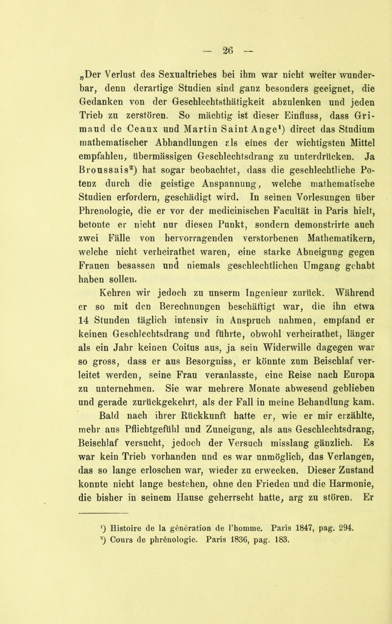 „Der Verlust des Sexualtriebes bei ihm war nicht weiter wunder- bar, denn derartige Studien sind ganz besonders geeignet, die Gedanken von der Geschlecbtsthätigkeit abzulenken und jeden Trieb zu zerstören. So mächtig ist dieser Einfluss, dass Gri- maud de Ceaux und Martin Saint Ange1) direct das Studium mathematischer Abhandlungen als eines der wichtigsten Mittel empfahlen, übermässigen Geschlechtsdrang zu unterdrücken. Ja Broussais2) hat sogar beobachtet, dass die geschlechtliche Po- tenz durch die geistige Anspannung, welche mathematische Studien erfordern, geschädigt wird. In seinen Vorlesungen über Phrenologie, die er vor der medicinischen Facultät in Paris hielt, betonte er nicht nur diesen Punkt, sondern demonstrirte auch zwei Fälle von hervorragenden verstorbenen Mathematikern, welche nicht verheirathet waren, eine starke Abneigung gegen Frauen besassen und niemals geschlechtlichen Umgang gehabt haben sollen. Kehren wir jedoch zu unserm Ingenieur zurück. Während er so mit den Berechnungen beschäftigt war, die ihn etwa 14 Stunden täglich intensiv in Anspruch nahmen, empfand er keinen Geschlechtsdrang und führte, obwohl verheirathet, länger als ein Jahr keinen Coitus aus, ja sein Widerwille dagegen war so gross, dass er aus Besorgniss, er könnte zum Beischlaf ver- leitet werden, seine Frau veranlasste, eine Reise nach Europa zu unternehmen. Sie war mehrere Monate abwesend geblieben und gerade zurückgekehrt, als der Fall in meine Behandlung kam. Bald nach ihrer Rückkunft hatte er, wie er mir erzählte, mehr aus Pflichtgefühl und Zuneigung, als aus Geschlechtsdrang, Beischlaf versucht, jedoch der Versuch misslang gänzlich. Es war kein Trieb vorhanden und es war unmöglich, das Verlangen, das so lange erloschen war, wieder zu erwecken. Dieser Zustand konnte nicht lange bestehen, ohne den Frieden und die Harmonie, die bisher in seinem Hause geherrscht hatte, arg zu stören. Er *) Histoire de la gßneration de l’hpmme. Paris 1847, pag. 294. *) Cours de phrßnologie. Paris 1836, pag. 183.