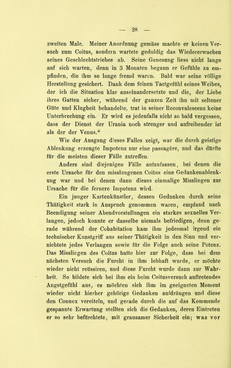 zweiten Male. Meiner Anordnung gemäss machte er keinen Ver- such zum Coitus, sondern wartete geduldig das Wiedererwachen seines Geschlechtstriebes ab. Seine Genesung Hess nicht lange auf sich warten, denn in 3 Monaten begann er Gefühle zu em- pfinden, die ihm so lange fremd waren. Bald war seine völlige Herstellung gesichert. Dank dem feinen Tactgefühl seines Weibes, der ich die Situation klar auseinandersetzte und die, der Liebe ihres Gatten sicher, während der ganzen Zeit ihn mit seltener Güte und Klugheit behandelte, trat in seiner Reconvalescenz keine Unterbrechung ein. Er wird es jedenfalls nicht so bald vergessen, dass der Dienst der Urania noch strenger und aufreibender ist als der der Venus.“ Wie der Ausgang dieses Falles zeigt, war die durch geistige Ablenkung erzeugte Impotenz nur eine passagöre, und das dürfte für die meisten dieser Fälle zutreffen. Anders sind diejenigen Fälle aufzufassen, bei denen die erste Ursache für den misslungenen Coitus eine Gedankenablenk- ung war und bei denen dann dieses einmalige Misslingen zur Ursache für die fernere Impotenz wird. Ein junger Kartenkünstler, dessen Gedanken durch seine Thätigkeit stark in Anspruch genommen waren, empfand nach Beendigung seiner Abendvorstellungen ein starkes sexuelles Ver- langen, jedoch konnte er dasselbe niemals befriedigen, denn ge- rade während der Cohabitation kam ihm jedesmal irgend ein technischer Kunstgriff aus seiner Thätigkeit in den Sinn und ver- nichtete jedes Verlangen sowie für die Folge auch seine Potenz. Das Misslingen des Coitus hatte hier zur Folge, dass bei dem nächsten Versuch die Furcht in ihm lebhaft wurde, er möchte wieder nicht reüssiren, und diese Furcht wurde dann zur Wahr- heit. So bildete sich bei ihm ein beim Coitusversuch auftretendes Angstgefühl aus, es möchten sich ihm im geeigneten Moment wieder nicht hierher gehörige Gedanken aufdrängen und diese den Connex vereiteln, und gerade durch die auf das Kommende gespannte Erwartung stellten sich die Gedanken, deren Eintreten er so sehr befürchtete, mit grausamer Sicherheit ein; was vor