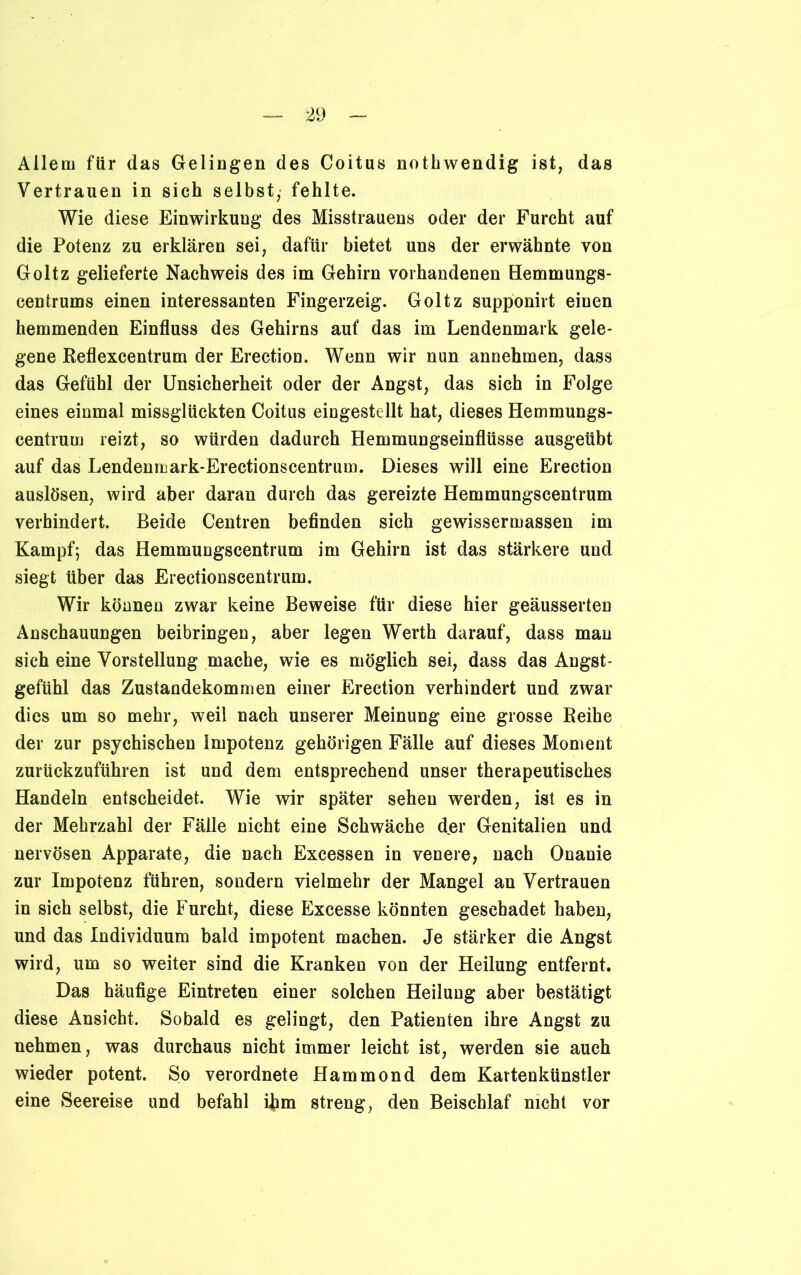 Allem für das Gelingen des Coitus nothwendig ist, das Vertrauen in sich selbst, fehlte. Wie diese Einwirkung des Misstrauens oder der Furcht auf die Potenz zu erklären sei, dafür bietet uns der erwähnte von Goltz gelieferte Nachweis des im Gehirn vorhandenen Hemmungs- centrums einen interessanten Fingerzeig. Goltz supponirt einen hemmenden Einfluss des Gehirns auf das im Lendenmark gele- gene Reflexcentrum der Erection. Wenn wir nun annehmen, dass das Gefühl der Unsicherheit oder der Angst, das sich in Folge eines einmal missglückten Coitus eingestellt hat, dieses Hemmungs- centrum reizt, so würden dadurch Hemmungseinflüsse ausgeübt auf das Lendenmark-Erectionscentrum. Dieses will eine Erection auslösen, wird aber daran durch das gereizte Hemmungscentrum verhindert. Beide Centren befinden sich gewissermassen im Kampf; das Hemmungscentrum im Gehirn ist das stärkere und siegt über das Erectionscentrum. Wir können zwar keine Beweise für diese hier geäusserten Anschauungen beibringen, aber legen Werth darauf, dass mau sich eine Vorstellung mache, wie es möglich sei, dass das Angst- gefühl das Zustandekommen einer Erection verhindert und zwar dies um so mehr, weil nach unserer Meinung eine grosse Reihe der zur psychischen Impotenz gehörigen Fälle auf dieses Moment zurückzuführen ist und dem entsprechend unser therapeutisches Handeln entscheidet. Wie wir später sehen werden, ist es in der Mehrzahl der Fälle nicht eine Schwäche d.er Genitalien und nervösen Apparate, die nach Excessen in venere, nach Onanie zur Impotenz führen, sondern vielmehr der Mangel an Vertrauen in sich selbst, die Furcht, diese Excesse könnten geschadet haben, und das Individuum bald impotent machen. Je stärker die Angst wird, um so weiter sind die Kranken von der Heilung entfernt. Das häufige Eintreten einer solchen Heilung aber bestätigt diese Ansicht. Sobald es gelingt, den Patienten ihre Angst zu nehmen, was durchaus nicht immer leicht ist, werden sie auch wieder potent. So verordnete Hammond dem Kartenkünstler eine Seereise und befahl ihm streng, den Beischlaf nicht vor