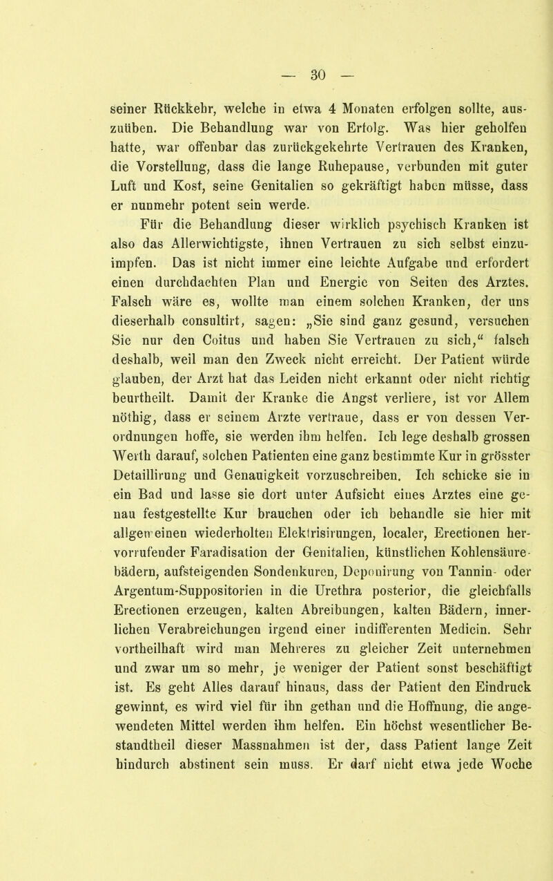 seiner Rückkehr, welche in etwa 4 Monaten erfolgen sollte, aus- zuüben. Die Behandlung war von Erfolg. Was hier geholfen hatte, war offenbar das zurückgekehrte Vertrauen des Kranken, die Vorstellung, dass die lange Ruhepause, verbunden mit guter Luft und Kost, seine Genitalien so gekräftigt haben müsse, dass er nunmehr potent sein werde. Für die Behandlung dieser wirklich psychisch Kranken ist also das Allerwichtigste, ihnen Vertrauen zu sich selbst einzu- impfen. Das ist nicht immer eine leichte Aufgabe und erfordert einen durchdachten Plan und Energie von Seiten des Arztes. Falsch wäre es, wollte man einem solchen Kranken, der uns dieserhalb consultirt, sagen: „Sie sind ganz gesund, versuchen Sie nur den Coitus und haben Sie Vertrauen zu sich,“ falsch deshalb, weil man den Zweck nicht erreicht. Der Patient würde glauben, der Arzt hat das Leiden nicht erkannt oder nicht richtig beurtheilt. Damit der Kranke die Angst verliere, ist vor Allem nöthig, dass er seinem Arzte vertraue, dass er von dessen Ver- ordnungen hoffe, sie werden ihm helfen. Ich lege deshalb grossen Werth darauf, solchen Patienten eine ganz bestimmte Kur in grösster Detaillirung und Genauigkeit vorzuschreiben. Ich schicke sie in ein Bad und lasse sie dort unter Aufsicht eines Arztes eine ge- nau festgestellte Kur brauchen oder ich behandle sie hier mit allgeireinen wiederholten Eleklrisirungen, localer, Erectionen her- vorrufender Faradisation der Genitalien, künstlichen Kohlensäure- bädern, aufsteigenden Sondenkuren, Deponirung von Tannin oder Argentum-Suppositorien in die Urethra posterior, die gleichfalls Erectionen erzeugen, kalten Abreibungen, kalten Bädern, inner- lichen Verabreichungen irgend einer indifferenten Medicin. Sehr vorteilhaft wird man Mehreres zu gleicher Zeit unternehmen und zwar um so mehr, je weniger der Patient sonst beschäftigt ist. Es geht Alles darauf hinaus, dass der Patient den Eindruck gewinnt, es wird viel für ihn gethan und die Hoffnung, die ange- wendeten Mittel werden ihm helfen. Ein höchst wesentlicher Be- standteil dieser Massnahmen ist der, dass Patient lange Zeit hindurch abstinent sein muss. Er darf nicht etwa jede Woche