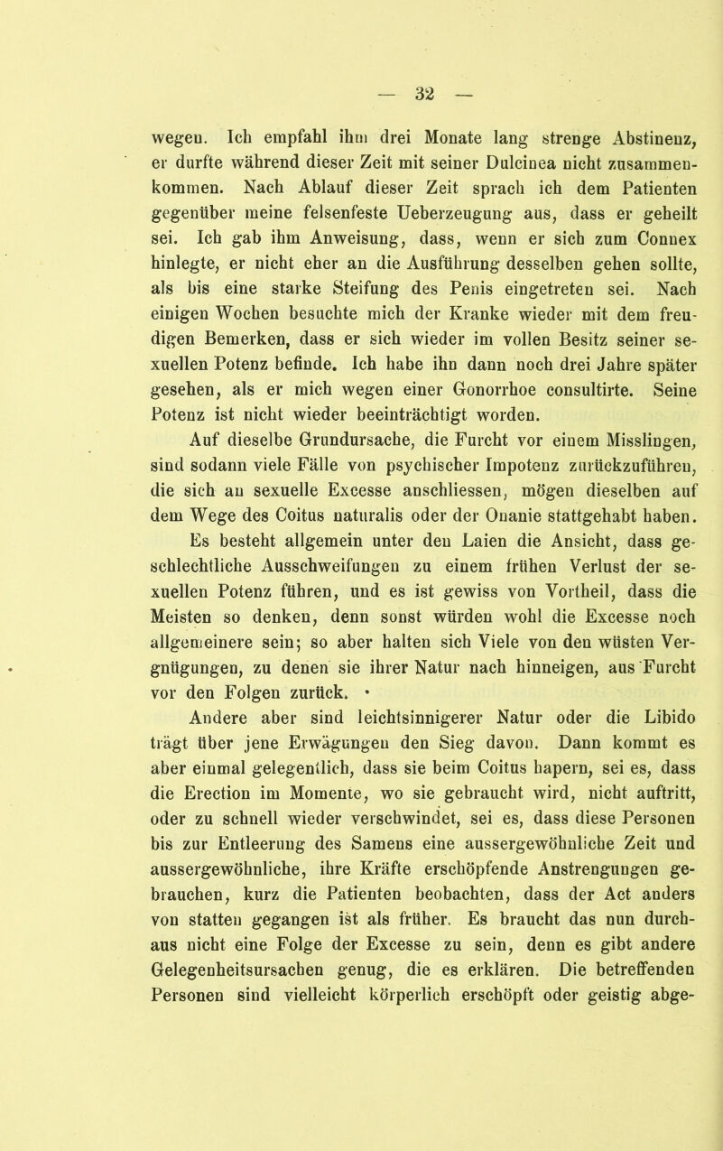wegen. Ich empfahl ihm drei Monate lang strenge Abstinenz, er durfte während dieser Zeit mit seiner Dulcinea nicht Zusammen- kommen. Nach Ablauf dieser Zeit sprach ich dem Patienten gegenüber meine felsenfeste Ueberzeugung aus, dass er geheilt sei. Ich gab ihm Anweisung, dass, wenn er sich zum Connex hinlegte, er nicht eher an die Ausführung desselben gehen sollte, als bis eine starke Steifung des Penis eingetreten sei. Nach einigen Wochen besuchte mich der Kranke wieder mit dem freu- digen Bemerken, dass er sich wieder im vollen Besitz seiner se- xuellen Potenz befinde. Ich habe ihn dann noch drei Jahre später gesehen, als er mich wegen einer Gonorrhoe consultirte. Seine Potenz ist nicht wieder beeinträchtigt worden. Auf dieselbe Grundursache, die Furcht vor einem Misslingen, sind sodann viele Fälle von psychischer Impotenz zurückzuführeu, die sich an sexuelle Excesse anschliessen, mögen dieselben auf dem Wege des Coitus naturalis oder der Onanie stattgehabt haben. Es besteht allgemein unter den Laien die Ansicht, dass ge- schlechtliche Ausschweifungen zu einem frühen Verlust der se- xuellen Potenz führen, und es ist gewiss von Vortheil, dass die Meisten so denken, denn sonst würden wohl die Excesse noch allgemeinere sein; so aber halten sich Viele von den wüsten Ver- gnügungen, zu denen sie ihrer Natur nach hinneigen, aus Furcht vor den Folgen zurück. • Andere aber sind leichtsinnigerer Natur oder die Libido trägt über jene Erwägungen den Sieg davon. Dann kommt es aber einmal gelegentlich, dass sie beim Coitus hapern, sei es, dass die Erection im Momente, wo sie gebraucht wird, nicht auftritt, oder zu schnell wieder verschwindet, sei es, dass diese Personen bis zur Entleerung des Samens eine aussergewöhnliche Zeit und aussergewöhnliche, ihre Kräfte erschöpfende Anstrengungen ge- brauchen, kurz die Patienten beobachten, dass der Act anders von statten gegangen ist als früher. Es braucht das nun durch- aus nicht eine Folge der Excesse zu sein, denn es gibt andere Gelegenheitsursachen genug, die es erklären. Die betreffenden Personen sind vielleicht körperlich erschöpft oder geistig abge-