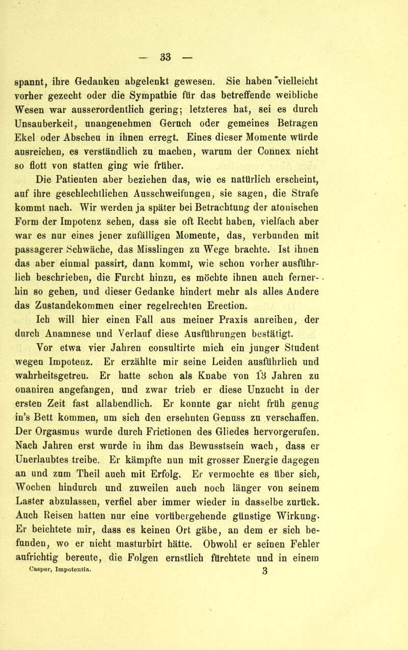 spannt, ihre Gedanken abgelenkt gewesen. Sie haben ‘vielleicht vorher gezecht oder die Sympathie für das betreffende weibliche Wesen war ausserordentlich gering; letzteres hat, sei es durch Unsauberkeit, unangenehmen Geruch oder gemeines Betragen Ekel oder Abscheu in ihnen erregt* Eines dieser Momente würde ausreichen, es verständlich zu machen, warum der Connex nicht so flott von statten ging wie früher. Die Patienten aber beziehen das, wie es natürlich erscheint, auf ihre geschlechtlichen Ausschweifungen, sie sagen, die Strafe kommt nach. Wir werden ja später bei Betrachtung der atonischen Form der Impotenz sehen, dass sie oft Recht haben, vielfach aber war es nur eines jener zufälligen Momente, das, verbunden mit passagerer Schwäche, das Misslingen zu Wege brachte. Ist ihnen das aber einmal passirt, dann kommt, wie schon vorher ausführ- lich beschrieben, die Furcht hinzu, es möchte ihnen auch ferner- hin so gehen, und dieser Gedanke hindert mehr als alles Andere das Zustandekommen einer regelrechten Erection. Ich will hier einen Fall aus meiner Praxis anreihen, der durch Anamnese und Verlauf diese Ausführungen bestätigt. Vor etwa vier Jahren consultirte mich ein junger Student wegen Impotenz. Er erzählte mir seine Leiden ausführlich und wahrheitsgetreu. Er hatte schon als Knabe von 1*3 Jahren zu onaniren angefangen, und zwar trieb er diese Unzucht in der ersten Zeit fast allabendlich. Er konnte gar nicht früh genug in’s Bett kommen, um sich den ersehnten Genuss zu verschaffen. Der Orgasmus wurde durch Frictionen des Gliedes hervorgerufen. Nach Jahren erst wurde in ihm das Bewusstsein wach, dass er Unerlaubtes treibe. Er kämpfte nun mit grosser Energie dagegen an und zum Theil auch mit Erfolg. Er vermochte es über sich, Wochen hindurch und zuweilen auch noch länger von seinem Laster abzulassen, verfiel aber immer wieder in dasselbe zurück. Auch Reisen hatten nur eine vorübergehende günstige Wirkung. Er beichtete mir, dass es keinen Ort gäbe, an dem er sich be- funden, wo er nicht masturbirt hätte. Obwohl er seinen Fehler aufrichtig bereute, die Folgen ernstlich fürchtete und in einem Casper, Impotentia. O