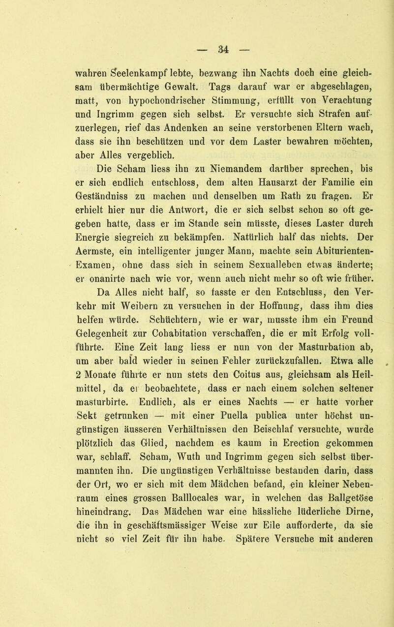 wahren Seelenkampf lebte, bezwang ihn Nachts doch eine gleich- sam übermächtige Gewalt. Tags darauf war er abgeschlagen, matt, von hypochondrischer Stimmung, erfüllt von Verachtung und Ingrimm gegen sich selbst. Er versuchte sich Strafen auf- zuerlegen, rief das Andenken an seine verstorbenen Eltern wach, dass sie ihn beschützen und vor dem Laster bewahren möchten, aber Alles vergeblich. Die Scham liess ihn zu Niemandem darüber sprechen, bis er sich endlich entschloss, dem alten Hausarzt der Familie ein Geständniss zu machen und denselben um Rath zu fragen. Er erhielt hier nur die Antwort, die er sich selbst schon so oft ge- geben hatte, dass er im Stande sein müsste, dieses Laster durch Energie siegreich zu bekämpfen. Natürlich half das nichts. Der Aermste, ein intelligenter junger Mann, machte sein Abiturienten- Examen, ohne dass sich in seinem Sexualleben etwas änderte; er onanirte nach wie vor, wenn auch nicht mehr so oft wie früher. Da Alles nicht half, so fasste er den Entschluss, den Ver- kehr mit Weibern zu versuchen in der Hoffnung, dass ihm dies helfen würde. Schüchtern, wie er war, musste ihm ein Freund Gelegenheit zur Cohabitation verschaffen, die er mit Erfolg voll- führte. Eine Zeit lang liess er nun von der Masturbation ab, um aber bald wieder in seinen Fehler zurückzufallen. Etwa alle 2 Monate führte er nun stets den Coitus aus, gleichsam als Heil- mittel, da er beobachtete, dass er nach einem solchen seltener masturbirte. Endlich, als er eines Nachts — er hatte vorher Sekt getrunken — mit einer Puella publica unter höchst un- günstigen äusseren Verhältnissen den Beischlaf versuchte, wurde plötzlich das Glied, nachdem es kaum in Erection gekommen war, schlaff. Scham, Wuth und Ingrimm gegen sich selbst über- mannten ihn. Die ungünstigen Verhältnisse bestanden darin, dass der Ort, wo er sich mit dem Mädchen befand, ein kleiner Neben- raum eines grossen Balllocales war, in welchen das Ballgetöse hineindrang. Das Mädchen war eine hässliche lüderliche Dirne, die ihn in geschäftsmässiger Weise zur Eile auflforderte, da sie nicht so viel Zeit für ihn habe. Spätere Versuche mit anderen