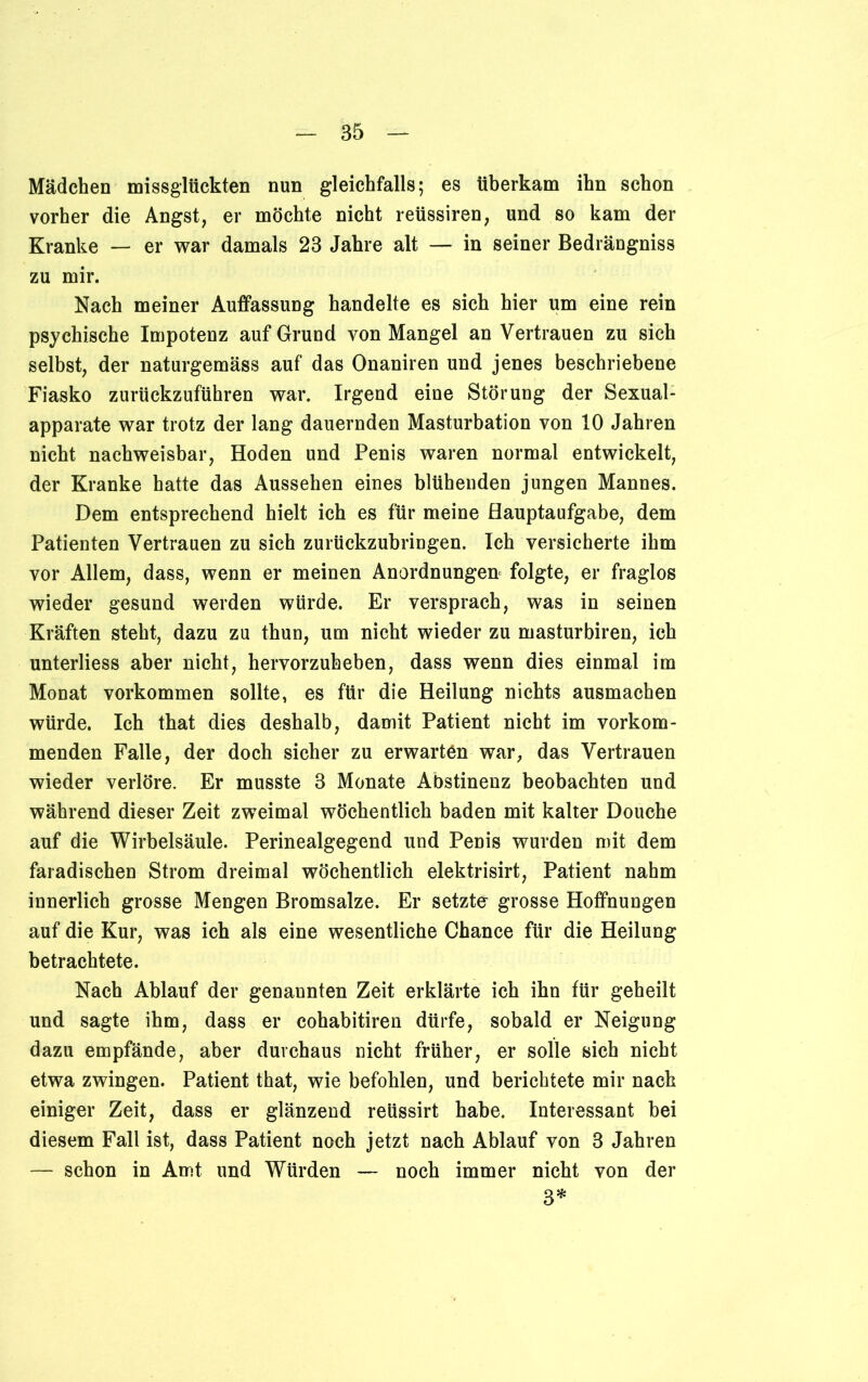 Mädchen missglückten nun gleichfalls; es überkam ihn schon vorher die Angst, er möchte nicht reüssiren, und so kam der Kranke — er war damals 23 Jahre alt — in seiner Bedrängniss zu mir. Nach meiner Auffassung handelte es sich hier um eine rein psychische Impotenz auf Grund von Mangel an Vertrauen zu sich selbst, der naturgemäss auf das Onaniren und jenes beschriebene Fiasko zurückzuführen war. Irgend eine Störung der Sexual- apparate war trotz der lang dauernden Masturbation von 10 Jahren nicht nachweisbar, Hoden und Penis waren normal entwickelt, der Kranke hatte das Aussehen eines blühenden jungen Mannes. Dem entsprechend hielt ich es für meine Hauptaufgabe, dem Patienten Vertrauen zu sich zurückzubringen. Ich versicherte ihm vor Allem, dass, wenn er meinen Anordnungen folgte, er fraglos wieder gesund werden würde. Er versprach, was in seinen Kräften steht, dazu zu thun, um nicht wieder zu masturbiren, ich unterliess aber nicht, hervorzuheben, dass wenn dies einmal im Monat Vorkommen sollte, es für die Heilung nichts ausmachen würde. Ich that dies deshalb, damit Patient nicht im vorkom- menden Falle, der doch sicher zu erwarten war, das Vertrauen wieder verlöre. Er musste 3 Monate Abstinenz beobachten und während dieser Zeit zweimal wöchentlich baden mit kalter Douche auf die Wirbelsäule. Perinealgegend und Penis wurden mit dem faradischen Strom dreimal wöchentlich elektrisirt, Patient nahm innerlich grosse Mengen Bromsalze. Er setzte grosse Hoffnungen auf die Kur, was ich als eine wesentliche Chance für die Heilung betrachtete. Nach Ablauf der genannten Zeit erklärte ich ihn für geheilt und sagte ihm, dass er cohabitiren dürfe, sobald er Neigung dazu empfände, aber durchaus nicht früher, er solle sich nicht etwa zwingen. Patient that, wie befohlen, und berichtete mir nach einiger Zeit, dass er glänzend reüssirt habe. Interessant bei diesem Fall ist, dass Patient noch jetzt nach Ablauf von 3 Jahren — schon in And und Würden — noch immer nicht von der 3*