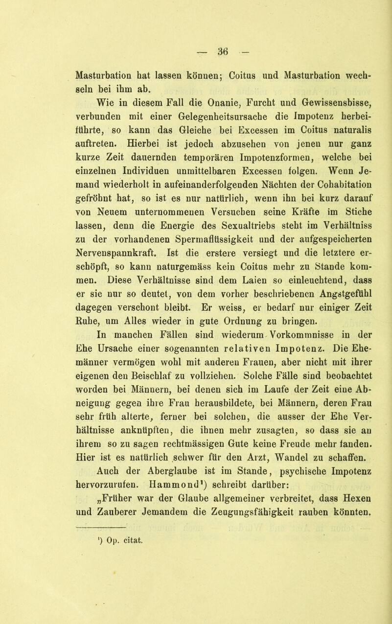 Masturbation hat lassen können; Coitus und Masturbation wech- seln bei ihm ab» Wie in diesem Fall die Onanie, Furcht und Gewissensbisse, verbunden mit einer Gelegenheitsursache die Impotenz herbei- führte, so kann das Gleiche bei Excessen im Coitus naturalis auftreten. Hierbei ist jedoch abzusehen von jenen nur ganz kurze Zeit dauernden temporären Impotenzformen, welche bei einzelnen Individuen unmittelbaren Excessen folgen. Wenn Je- mand wiederholt in aufeinanderfolgenden Nächten der Cohabitation gefröhnt hat, so ist es nur natürlich, wenn ihn bei kurz darauf von Neuem unternommenen Versuchen seine Kräfte im Stiche lassen, denn die Energie des Sexualtriebs steht im Verhältniss zu der vorhandenen Spermaflüssigkeit und der aufgespeicherten Nervenspannkraft. Ist die erstere versiegt und die letztere er- schöpft, so kann naturgemäss kein Coitus mehr zu Stande kom- men. Diese Verhältnisse sind dem Laien so einleuchtend, dass er sie nur so deutet, von dem vorher beschriebenen Angstgefühl dagegen verschont bleibt. Er weiss, er bedarf nur einiger Zeit Ruhe, um Alles wieder in gute Ordnung zu bringen. In manchen Fällen sind wiederum Vorkommnisse in der Ehe Ursache einer sogenannten relativen Impotenz. Die Ehe- männer vermögen wohl mit anderen Frauen, aber nicht mit ihrer eigenen den Beischlaf zu vollziehen. Solche Fälle sind beobachtet worden bei Männern, bei denen sich im Laufe der Zeit eine Ab- neigung gegen ihre Frau herausbildete, bei Männern, deren Frau sehr früh alterte, ferner bei solchen, die ausser der Ehe Ver- hältnisse anknüpften, die ihnen mehr zusagten, so dass sie au ihrem so zu sagen rechtmässigen Gute keine Freude mehr fanden. Hier ist es natürlich schwer für den Arzt, Wandel zu schaffen. Auch der Aberglaube ist im Stande, psychische Impotenz hervorzurufen. Hammond1) schreibt darüber: „Früher war der Glaube allgemeiner verbreitet, dass Hexen und Zauberer Jemandem die Zeugungsfähigkeit rauben könnten. ') Op. citat.