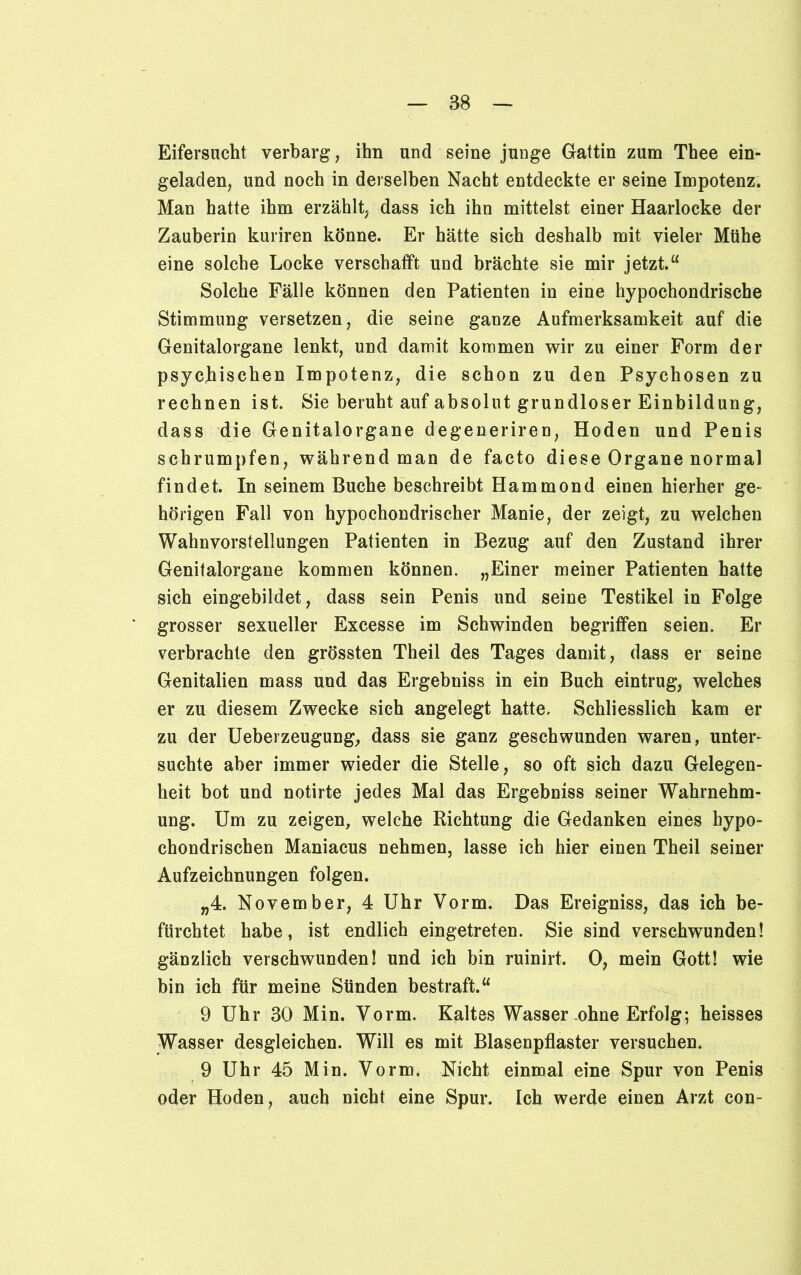 Eifersucht verbarg, ihn und seine junge Gattin zum Thee ein- geladen, und noch in derselben Nacht entdeckte er seine Impotenz. Man hatte ihm erzählt, dass ich ihn mittelst einer Haarlocke der Zauberin kuriren könne. Er hätte sich deshalb mit vieler Mühe eine solche Locke verschafft und brächte sie mir jetzt.“ Solche Fälle können den Patienten in eine hypochondrische Stimmung versetzen, die seine ganze Aufmerksamkeit auf die Genitalorgane lenkt, und damit kommen wir zu einer Form der psychischen Impotenz, die schon zu den Psychosen zu rechnen ist. Sie beruht auf absolut grundloser Einbildung, dass die Genitalorgane degeneriren, Hoden und Penis schrumpfen, während man de facto diese Organe normal findet. In seinem Buche beschreibt Hammond einen hierher ge- hörigen Fall von hypochondrischer Manie, der zeigt, zu welchen Wahnvorstellungen Patienten in Bezug auf den Zustand ihrer Genitalorgane kommen können. „Einer meiner Patienten hatte sich eingebildet, dass sein Penis und seine Testikel in Folge grosser sexueller Excesse im Schwinden begriffen seien. Er verbrachte den grössten Theil des Tages damit, dass er seine Genitalien mass und das Ergebniss in ein Buch eintrug, welches er zu diesem Zwecke sich angelegt hatte. Schliesslich kam er zu der Ueberzeugung, dass sie ganz geschwunden waren, unter- suchte aber immer wieder die Stelle, so oft sich dazu Gelegen- heit bot und notirte jedes Mal das Ergebniss seiner Wahrnehm- ung. Um zu zeigen, welche Richtung die Gedanken eines hypo- chondrischen Maniacus nehmen, lasse ich hier einen Theil seiner Aufzeichnungen folgen. „4. November, 4 Uhr Vorm. Das Ereigniss, das ich be- fürchtet habe, ist endlich eingetreten. Sie sind verschwunden! gänzlich verschwunden! und ich bin ruinirt. 0, mein Gott! wie bin ich für meine Sünden bestraft.“ 9 Uhr 30 Min. Vorm. Kaltes Wasser ohne Erfolg; heisses Wasser desgleichen. Will es mit Blasenpflaster versuchen. 9 Uhr 45 Min. Vorm. Nicht einmal eine Spur von Penis oder Hoden, auch nicht eine Spur. Ich werde einen Arzt con-