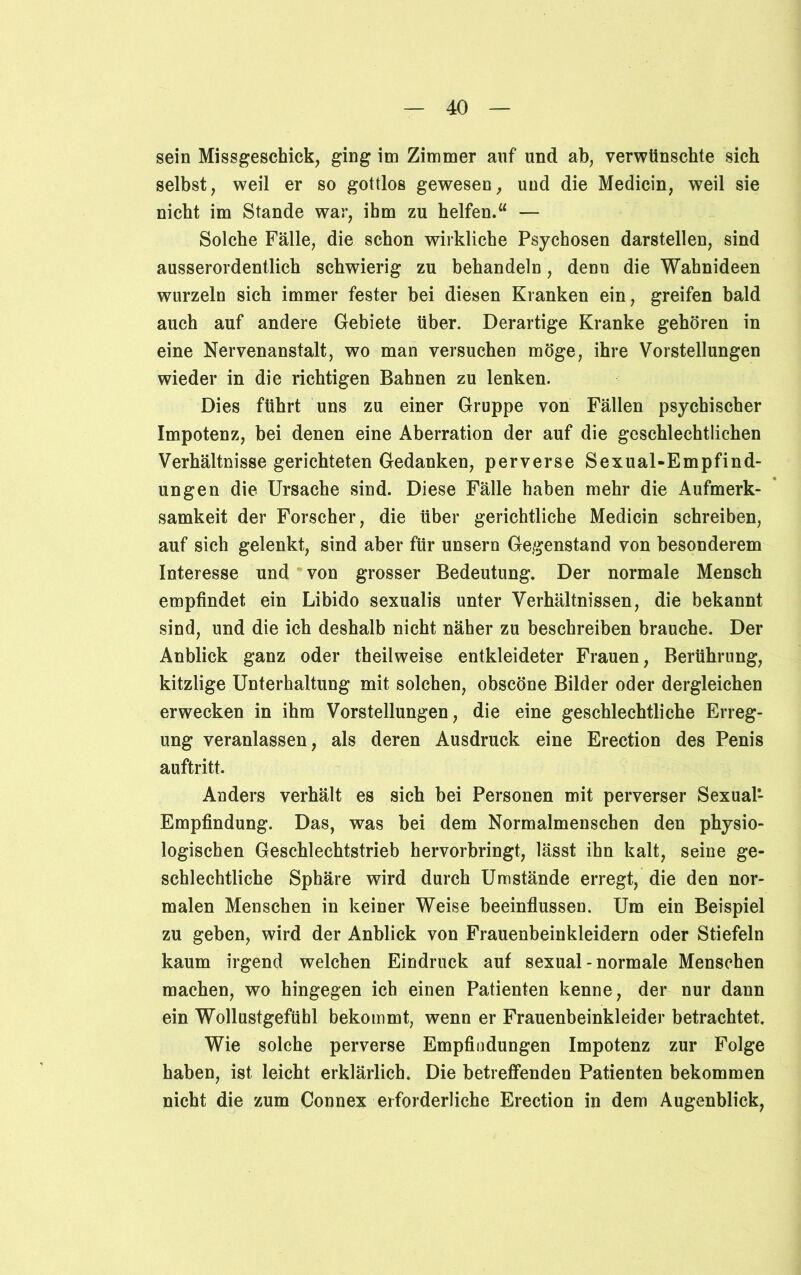 sein Missgeschick, ging im Zimmer anf und ab, verwünschte sich selbst, weil er so gottlos gewesen, und die Medicin, weil sie nicht im Stande war, ihm zu helfen.“ — Solche Fälle, die schon wirkliche Psychosen darstellen, sind ausserordentlich schwierig zu behandeln, denn die Wahnideen wurzeln sich immer fester bei diesen Kranken ein, greifen bald auch auf andere Gebiete über. Derartige Kranke gehören in eine Nervenanstalt, wo man versuchen möge, ihre Vorstellungen wieder in die richtigen Bahnen zu lenken. Dies führt uns zu einer Gruppe von Fällen psychischer Impotenz, bei denen eine Aberration der auf die geschlechtlichen Verhältnisse gerichteten Gedanken, perverse Sexual-Empfind- ungen die Ursache sind. Diese Fälle haben mehr die Aufmerk- samkeit der Forscher, die über gerichtliche Medicin schreiben, auf sich gelenkt, sind aber für unsern Gegenstand von besonderem Interesse und von grosser Bedeutung. Der normale Mensch empfindet ein Libido sexualis unter Verhältnissen, die bekannt sind, und die ich deshalb nicht näher zu beschreiben brauche. Der Anblick ganz oder theilweise entkleideter Frauen, Berührung, kitzlige Unterhaltung mit solchen, obscöne Bilder oder dergleichen erwecken in ihm Vorstellungen, die eine geschlechtliche Erreg- ung veranlassen, als deren Ausdruck eine Erection des Penis auftritt. Anders verhält es sich bei Personen mit perverser Sexual*- Empfindung. Das, was bei dem Normalmenschen den physio- logischen Geschlechtstrieb hervorbringt, lässt ihn kalt, seine ge- schlechtliche Sphäre wird durch Umstände erregt, die den nor- malen Menschen in keiner Weise beeinflussen. Um ein Beispiel zu geben, wird der Anblick von Frauenbeinkleidern oder Stiefeln kaum irgend welchen Eindruck auf sexual - normale Menschen machen, wo hingegen ich einen Patienten kenne, der nur dann ein Wollustgefühl bekommt, wenn er Frauenbeinkleider betrachtet. Wie solche perverse Empfindungen Impotenz zur Folge haben, ist leicht erklärlich. Die betreffenden Patienten bekommen nicht die zum Connex erforderliche Erection in dem Augenblick,