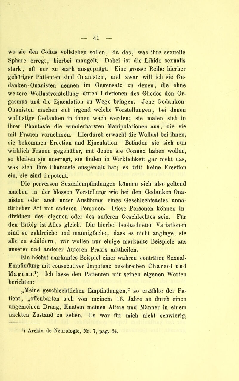 wo sie den Coitus vollziehen sollen, da das, was ihre sexuelle Sphäre erregt, hierbei mangelt. Dabei ist die Libido sexualis stark, oft nur zu stark ausgeprägt. Eine grosse Reihe hierher gehöriger Patienten sind Onanisten, und zwar will ich sie Ge- danken-Onanisten nennen im Gegensatz zu denen, die ohne weitere Wollustvorstellung durch Frictionen des Gliedes den Or- gasmus und die Ejaculation zu Wege bringen. Jene Gedanken- Onanisten machen sich irgend welche Vorstellungen, bei denen wollüstige Gedanken in ihnen wach werden; sie malen sich in ihrer Phantasie die wunderbarsten Manipulationen aus, die sie mit Frauen vornehmen. Hierdurch erwacht die Wollust bei ihnen, sie bekommen Erection und Ejaculation. Befinden sie sich nun wirklich Frauen gegenüber, mit denen sie Connex haben wollen, so bleiben sie unerregt, sie finden in Wirklichkeit gar nicht das, was sich ihre Phantasie ausgemalt hat; es tritt keine Erection ein, sie sind impotent. Die perversen Sexualempfindungen können sich also geltend machen in der blossen Vorstellung wie bei den Gedanken Ona- nisten oder auch unter Ausübung eines Geschlechtsactes unna- türlicher Art mit anderen Personen. Diese Personen können In- dividuen des eigenen oder des anderen Geschlechtes sein. Für den Erfolg ist Alles gleich. Die hierbei beobachteten Variationen sind so zahlreiche und mannigfache, dass es nicht anginge, sie alle zu schildern, wir wollen nur einige markante Beispiele aus unserer und anderer Autoren Praxis mittheilen. Ein höchst markantes Beispiel einer wahren conträren Sexual- Empfindung mit consecutiver Impotenz beschreiben Charcot und Magnan.1) Ich lasse den Patienten mit seinen eigenen Worten berichten: „Meine geschlechtlichen Empfindungen,“ so erzählte der Pa- tient, „offenbarten sich von meinem 16. Jahre an durch einen ungemeinen Drang, Knaben meines Alters und Männer in einem nackten Zustand zu sehen. Es war für mich nicht schwierig, l) Archiv de Neurologie, Nr. 7, pag. 54.