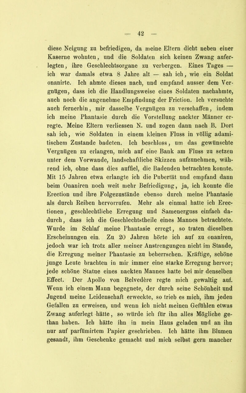 diese Neigung zu befriedigen, da meine Eltern dicht neben einer Kaserne wohnten, und die Soldaten sich keinen Zwang aufer- legten, ihre Geschlechtsorgane zu verbergen. Eines Tages — ich war damals etwa 8 Jahre alt — sah ich, wie ein Soldat onanirte. Ich ahmte dieses nach, und empfand ausser dem Ver- gnügen, dass ich die Handlungsweise eines Soldaten nachahmte, auch noch die angenehme Empfindung der Friction. Ich versuchte auch fernerhin, mir dasselbe Vergnügen zu verschaffen, indem ich meine Phantasie durch die Vorstellung nackter Männer er- regte. Meine Eltern verliessen N. und zogen dann nach B. Dort sah ich, wie Soldaten in einem kleinen Fluss in völlig adami- tischem Zustande badeten. Ich beschloss, um das gewünschte Vergnügen zu erlangen, mich auf eine Bank am Fluss zu setzen unter dem Vorwände, landschaftliche Skizzen aufzunehmen, wäh- rend ich, ohne dass dies auffiel, die Badenden betrachten konnte. Mit 15 Jahren etwa erlangte ich die Pubertät und empfand dann beim Onaniren noch weit mehr Befriedigung, ja, ich konnte die Erection und ihre Folgezustände ebenso durch meine Phantasie als durch Reiben hervorrufen. Mehr als einmal hatte ich Erec- tionen, geschlechtliche Erregung und Samenerguss einfach da- durch, dass ich die Geschlechtstheile eines Mannes betrachtete. Wurde im Schlaf meine Phantasie erregt, so traten dieselben Erscheinungen ein. Zu 20 Jahren hörte ich auf zu onaniren, jedoch war ich trotz aller meiner Anstrengungen nicht im Stande, die Erregung meiner Phantasie zu beherrschen. Kräftige, schöne junge Leute brachten in mir immer eine starke Erregung hervor; jede schöne Statue eines nackten Mannes hatte bei mir denselben Effect. Der Apollo von Belvedere regte mich gewaltig auf. Wenn ich einem Mann begegnete, der durch seine Schönheit und Jugend meine Leidenschaft erweckte, so trieb es mich, ihm jeden Gefallen zu erweisen, und wenn ich nicht meinen Gefühlen etwas Zwang auferlegt hätte, so würde ich für ihn alles Mögliche ge- than haben. Ich hätte ihn in mein Haus geladen und an ihn nur auf parfümirtem Papier geschrieben. Ich hätte ihm Blumen gesandt, ihm Geschenke gemacht und mich selbst gern mancher