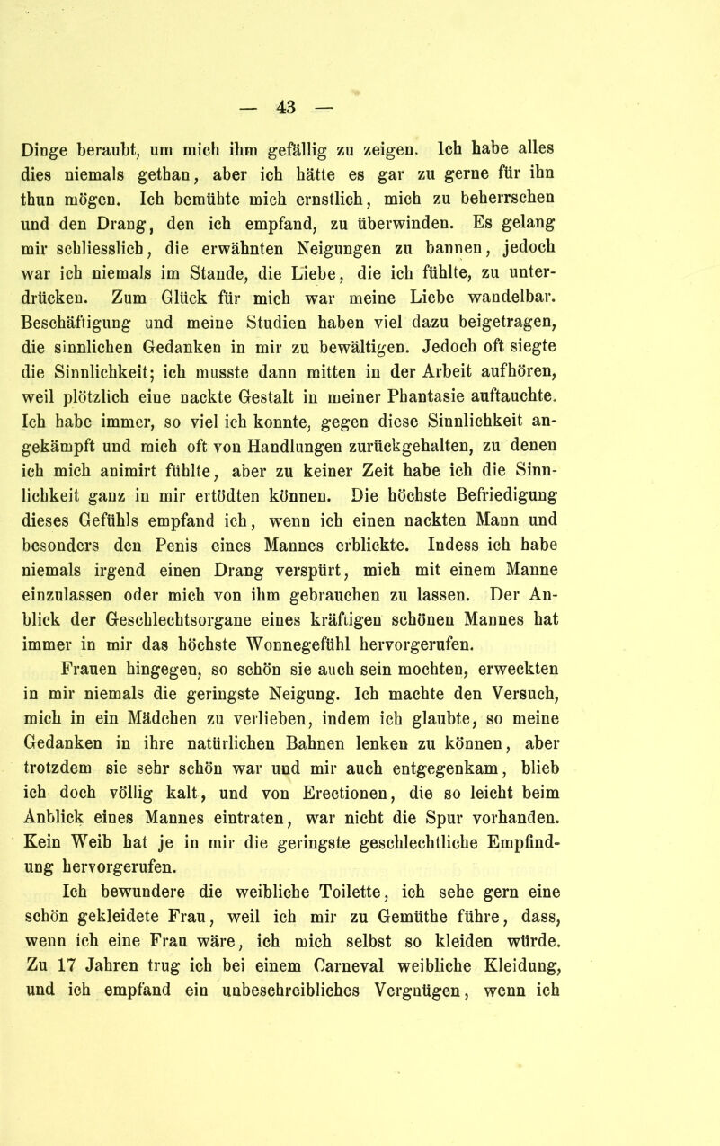 Dinge beraubt, um mich ihm gefällig zu zeigen. Ich habe alles dies niemals gethan, aber ich hätte es gar zu gerne für ihn thun mögen. Ich bemühte mich ernstlich, mich zu beherrschen und den Drang, den ich empfand, zu überwinden. Es gelang mir schliesslich, die erwähnten Neigungen zu bannen, jedoch war ich niemals im Stande, die Liebe, die ich fühlte, zu unter- drücken. Zum Glück für mich war meine Liebe wandelbar. Beschäftigung und meine Studien haben viel dazu beigetragen, die sinnlichen Gedanken in mir zu bewältigen. Jedoch oft siegte die Sinnlichkeit; ich musste dann mitten in der Arbeit aufhören, weil plötzlich eine nackte Gestalt in meiner Phantasie auftauchte. Ich habe immer, so viel ich konnte, gegen diese Sinnlichkeit an- gekämpft und mich oft von Handlungen zurückgehalten, zu denen ich mich animirt fühlte, aber zu keiner Zeit habe ich die Sinn- lichkeit ganz in mir ertödten können. Die höchste Befriedigung dieses Gefühls empfand ich, wenn ich einen nackten Mann und besonders den Penis eines Mannes erblickte. Indess ich habe niemals irgend einen Drang verspürt, mich mit einem Manne einzulassen oder mich von ihm gebrauchen zu lassen. Der An- blick der Geschlechtsorgane eines kräftigen schönen Mannes hat immer in mir das höchste Wonnegefühl hervorgerufen. Frauen hingegen, so schön sie auch sein mochten, erweckten in mir niemals die geringste Neigung. Ich machte den Versuch, mich in ein Mädchen zu verlieben, indem ich glaubte, so meine Gedanken in ihre natürlichen Bahnen lenken zu können, aber trotzdem sie sehr schön war und mir auch entgegenkam, blieb ich doch völlig kalt, und von Erectionen, die so leicht beim Anblick eines Mannes eintraten, war nicht die Spur vorhanden. Kein Weib hat je in mir die geringste geschlechtliche Empfind» uug hervorgerufen. Ich bewundere die weibliche Toilette, ich sehe gern eine schön gekleidete Frau, weil ich mir zu Gemüthe führe, dass, wenn ich eine Frau wäre, ich mich selbst so kleiden würde. Zu 17 Jahren trug ich bei einem Carneval weibliche Kleidung, und ich empfand ein unbeschreibliches Vergnügen, wenn ich