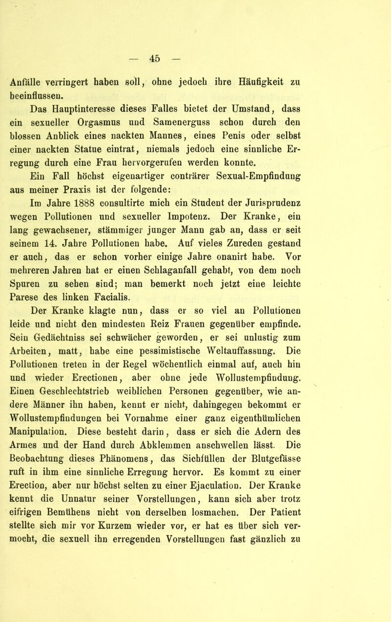 Anfälle verringert haben soll, ohne jedoch ihre Häufigkeit zu beeinflussen. Das Hauptinteresse dieses Falles bietet der Umstand, dass ein sexueller Orgasmus und Samenerguss schon durch den blossen Anblick eines nackten Mannes, eines Penis oder selbst einer nackten Statue eintrat, niemals jedoch eine sinnliche Er- regung durch eine Frau hervorgerufen werden konnte. Ein Fall höchst eigenartiger conträrer Sexual-Empfindung aus meiner Praxis ist der folgende: Im Jahre 1888 consultirte mich ein Student der Jurisprudenz wegen Pollutionen und sexueller Impotenz. Der Kranke, ein lang gewachsener, stämmiger junger Mann gab an, dass er seit seinem 14. Jahre Pollutionen habe. Auf vieles Zureden gestand er auch, das er schon vorher einige Jahre onanirt habe. Vor mehreren Jahren hat er einen Schlaganfall gehabt, von dem noch Spuren zu sehen sind; man bemerkt noch jetzt eine leichte Parese des linken Facialis. Der Kranke klagte nun, dass er so viel an Pollutionen leide und nicht den mindesten Reiz Frauen gegenüber empfinde. Sein Gedächtniss sei schwächer geworden, er sei unlustig zum Arbeiten, matt, habe eine pessimistische Weltauffassung* Die Pollutionen treten in der Regel wöchentlich einmal auf, auch hin und wieder Erectionen, aber ohne jede Wollustempfindung. Einen Geschlechtstrieb weiblichen Personen gegenüber, wie an- dere Männer ihn haben, kennt er nicht, dahingegen bekommt er Wollustempfiudungen bei Vornahme einer ganz eigenthümlichen Manipulation. Diese besteht darin, dass er sich die Adern des Armes und der Hand durch Abklemmen anschwellen lässt. Die Beobachtung dieses Phänomens, das Sichfüllen der Blutgefässe ruft in ihm eine sinnliche Erregung hervor. Es kommt zu einer Erection, aber nur höchst selten zu einer Ejaculation. Der Kranke kennt die Unnatur seiner Vorstellungen, kann sich aber trotz eifrigen Bemühens nicht von derselben losmachen. Der Patient stellte sich mir vor Kurzem wieder vor, er hat es über sich ver- mocht, die sexuell ihn erregenden Vorstellungen fast gänzlich zu